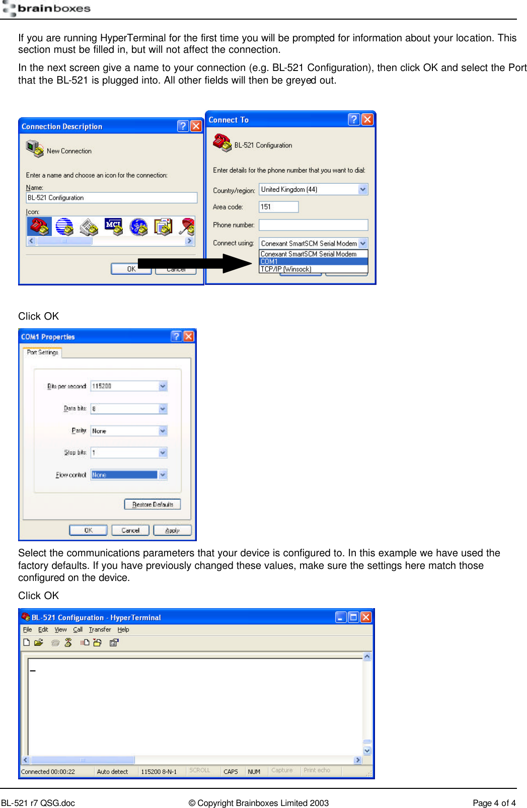        BL-521 r7 QSG.doc &copy; Copyright Brainboxes Limited 2003 Page 4 of 4  If you are running HyperTerminal for the first time you will be prompted for information about your location. This section must be filled in, but will not affect the connection. In the next screen give a name to your connection (e.g. BL-521 Configuration), then click OK and select the Port that the BL-521 is plugged into. All other fields will then be greyed out.    Click OK  Select the communications parameters that your device is configured to. In this example we have used the factory defaults. If you have previously changed these values, make sure the settings here match those configured on the device. Click OK  