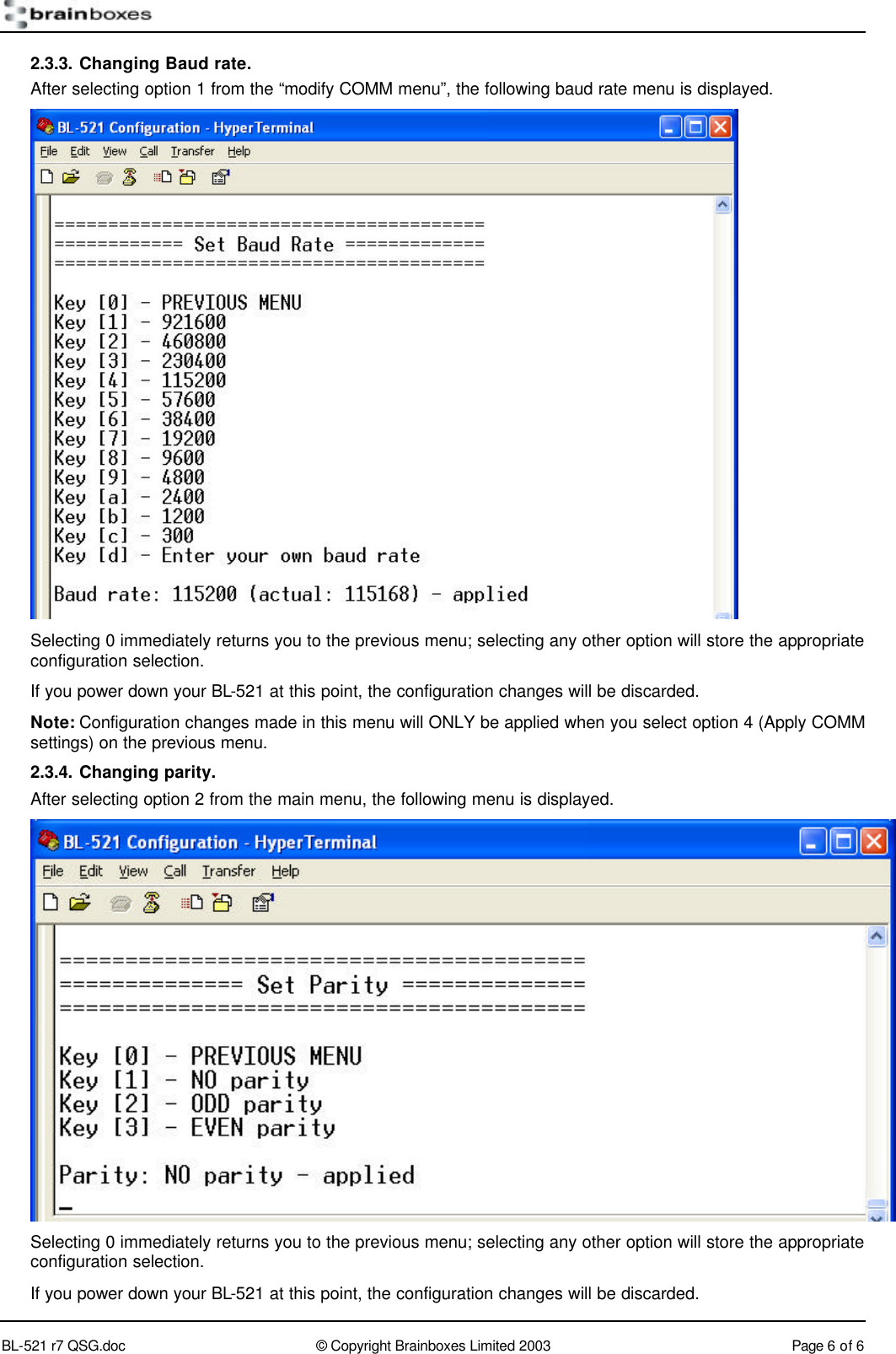        BL-521 r7 QSG.doc &copy; Copyright Brainboxes Limited 2003 Page 6 of 6  2.3.3. Changing Baud rate. After selecting option 1 from the &ldquo;modify COMM menu&rdquo;, the following baud rate menu is displayed.  Selecting 0 immediately returns you to the previous menu; selecting any other option will store the appropriate configuration selection. If you power down your BL-521 at this point, the configuration changes will be discarded. Note: Configuration changes made in this menu will ONLY be applied when you select option 4 (Apply COMM settings) on the previous menu. 2.3.4. Changing parity. After selecting option 2 from the main menu, the following menu is displayed.  Selecting 0 immediately returns you to the previous menu; selecting any other option will store the appropriate configuration selection. If you power down your BL-521 at this point, the configuration changes will be discarded. 