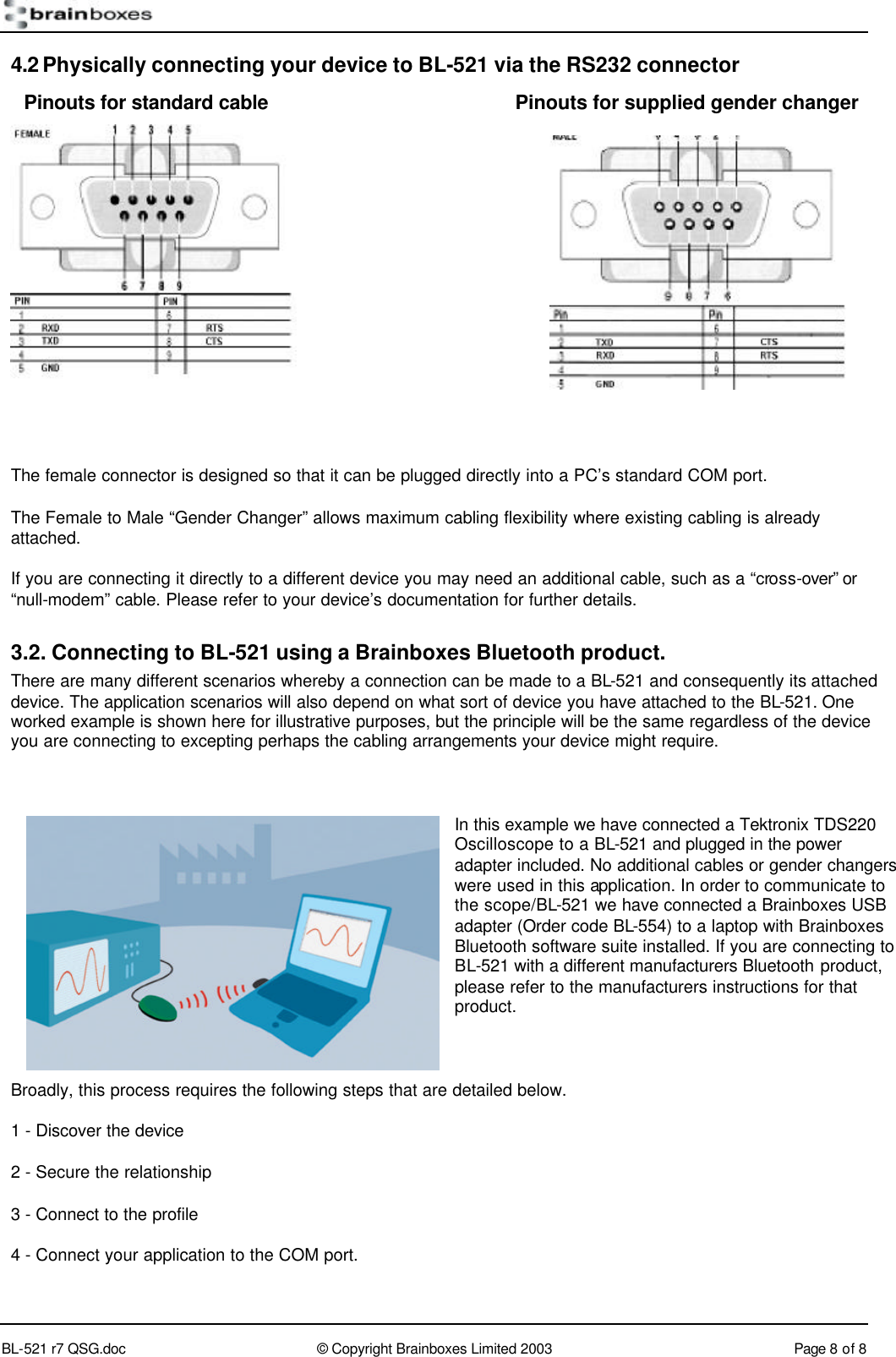        BL-521 r7 QSG.doc &copy; Copyright Brainboxes Limited 2003 Page 8 of 8  4.2 Physically connecting your device to BL-521 via the RS232 connector          The female connector is designed so that it can be plugged directly into a PC&rsquo;s standard COM port. The Female to Male &ldquo;Gender Changer&rdquo; allows maximum cabling flexibility where existing cabling is already attached. If you are connecting it directly to a different device you may need an additional cable, such as a &ldquo;cross-over&rdquo; or &ldquo;null-modem&rdquo; cable. Please refer to your device&rsquo;s documentation for further details. 3.2. Connecting to BL-521 using a Brainboxes Bluetooth product. There are many different scenarios whereby a connection can be made to a BL-521 and consequently its attached device. The application scenarios will also depend on what sort of device you have attached to the BL-521. One worked example is shown here for illustrative purposes, but the principle will be the same regardless of the device you are connecting to excepting perhaps the cabling arrangements your device might require.  In this example we have connected a Tektronix TDS220 Oscilloscope to a BL-521 and plugged in the power adapter included. No additional cables or gender changers were used in this application. In order to communicate to the scope/BL-521 we have connected a Brainboxes USB adapter (Order code BL-554) to a laptop with Brainboxes Bluetooth software suite installed. If you are connecting to BL-521 with a different manufacturers Bluetooth product, please refer to the manufacturers instructions for that product.  Broadly, this process requires the following steps that are detailed below. 1 - Discover the device 2 - Secure the relationship 3 - Connect to the profile 4 - Connect your application to the COM port. Pinouts for standard cable Pinouts for supplied gender changer 