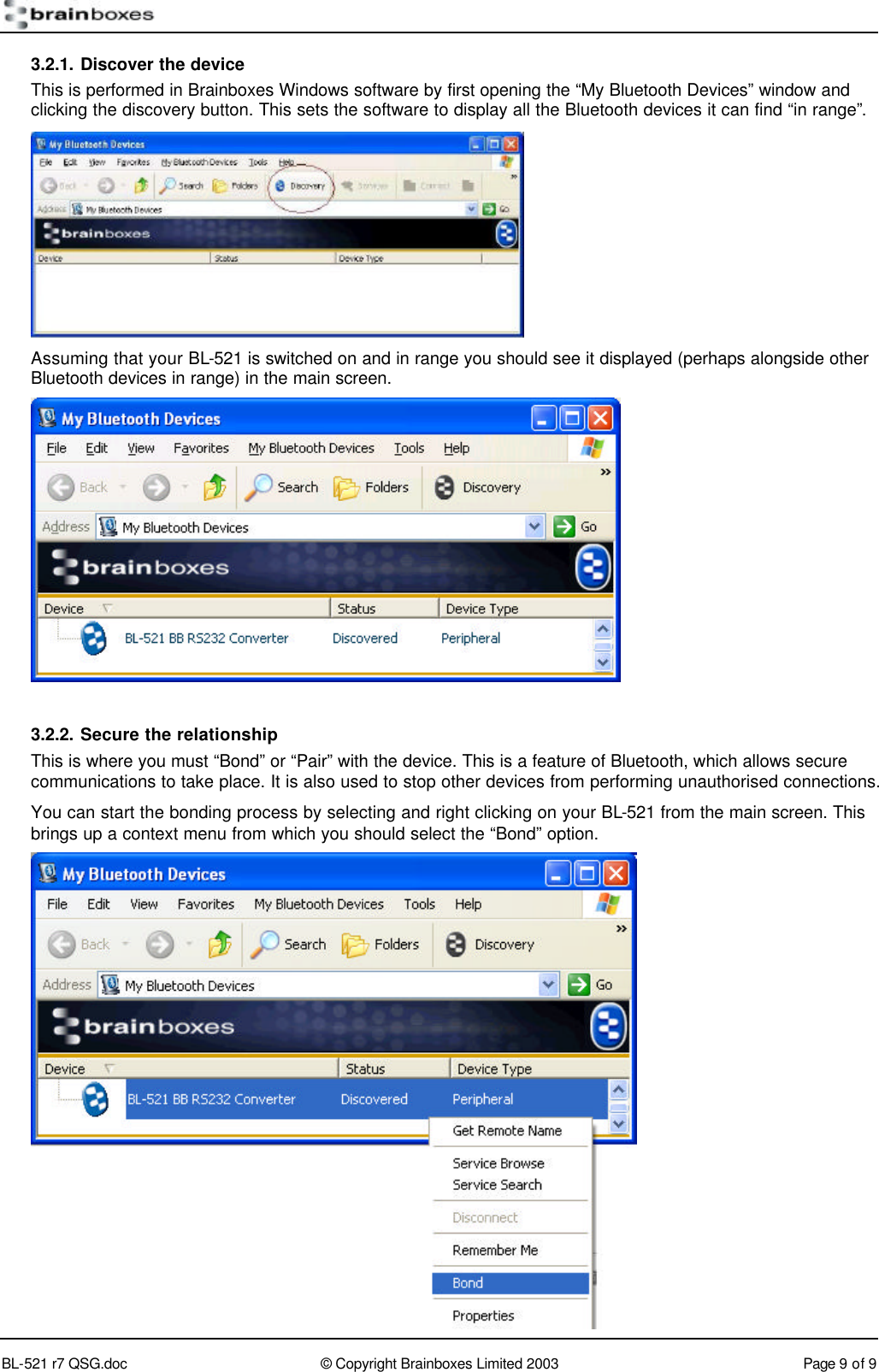        BL-521 r7 QSG.doc &copy; Copyright Brainboxes Limited 2003 Page 9 of 9  3.2.1. Discover the device This is performed in Brainboxes Windows software by first opening the &ldquo;My Bluetooth Devices&rdquo; window and clicking the discovery button. This sets the software to display all the Bluetooth devices it can find &ldquo;in range&rdquo;.  Assuming that your BL-521 is switched on and in range you should see it displayed (perhaps alongside other Bluetooth devices in range) in the main screen.   3.2.2. Secure the relationship This is where you must &ldquo;Bond&rdquo; or &ldquo;Pair&rdquo; with the device. This is a feature of Bluetooth, which allows secure communications to take place. It is also used to stop other devices from performing unauthorised connections. You can start the bonding process by selecting and right clicking on your BL-521 from the main screen. This brings up a context menu from which you should select the &ldquo;Bond&rdquo; option.  