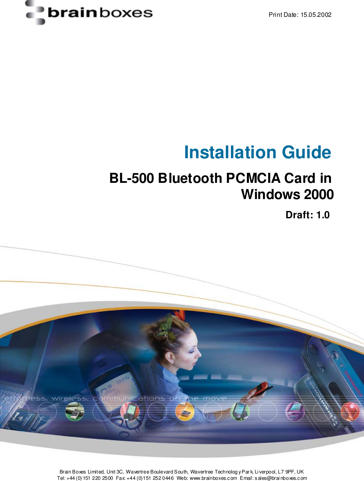    Print Date: 15.05.2002  Brain Boxes Limit ed, Unit 3C, Wavertree Boulevard South, Wavertree Technolog y P ar k, Li verpool, L 7 9PF, UK Tel: +44 (0) 151 220  2500  Fax: +44 (0)151 252 0446  Web: www.brainboxes.c om  Email: s ales@brai nboxes.c om      Installation Guide BL-500 Bluetooth PCMCIA Card in Windows 2000     Draft: 1.0  