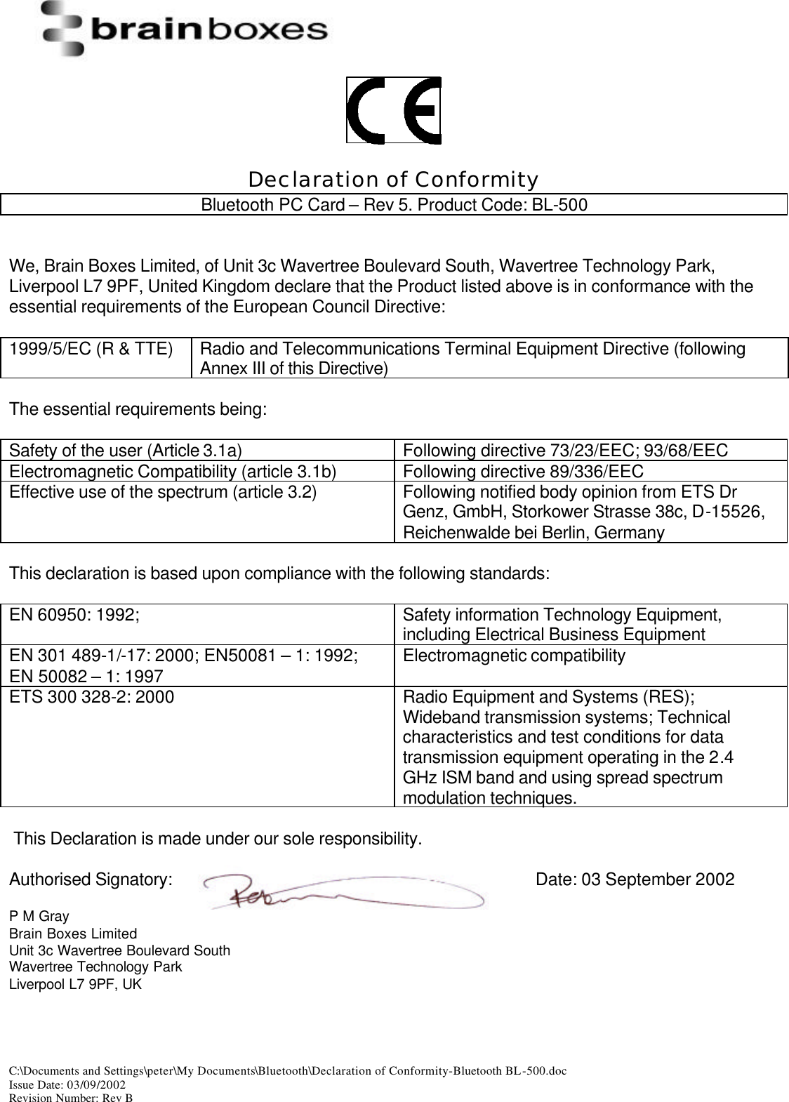 C:\Documents and Settings\peter\My Documents\Bluetooth\Declaration of Conformity-Bluetooth BL-500.doc Issue Date: 03/09/2002 Revision Number: Rev B     Declaration of Conformity Bluetooth PC Card &ndash; Rev 5. Product Code: BL-500   We, Brain Boxes Limited, of Unit 3c Wavertree Boulevard South, Wavertree Technology Park, Liverpool L7 9PF, United Kingdom declare that the Product listed above is in conformance with the essential requirements of the European Council Directive:  1999/5/EC (R &amp; TTE) Radio and Telecommunications Terminal Equipment Directive (following Annex III of this Directive)  The essential requirements being:  Safety of the user (Article 3.1a) Following directive 73/23/EEC; 93/68/EEC Electromagnetic Compatibility (article 3.1b) Following directive 89/336/EEC Effective use of the spectrum (article 3.2) Following notified body opinion from ETS Dr Genz, GmbH, Storkower Strasse 38c, D-15526, Reichenwalde bei Berlin, Germany  This declaration is based upon compliance with the following standards:  EN 60950: 1992;  Safety information Technology Equipment, including Electrical Business Equipment EN 301 489-1/-17: 2000; EN50081 &ndash; 1: 1992; EN 50082 &ndash; 1: 1997 Electromagnetic compatibility  ETS 300 328-2: 2000 Radio Equipment and Systems (RES); Wideband transmission systems; Technical characteristics and test conditions for data transmission equipment operating in the 2.4 GHz ISM band and using spread spectrum modulation techniques.   This Declaration is made under our sole responsibility.  Authorised Signatory:        Date: 03 September 2002  P M Gray Brain Boxes Limited Unit 3c Wavertree Boulevard South Wavertree Technology Park Liverpool L7 9PF, UK  