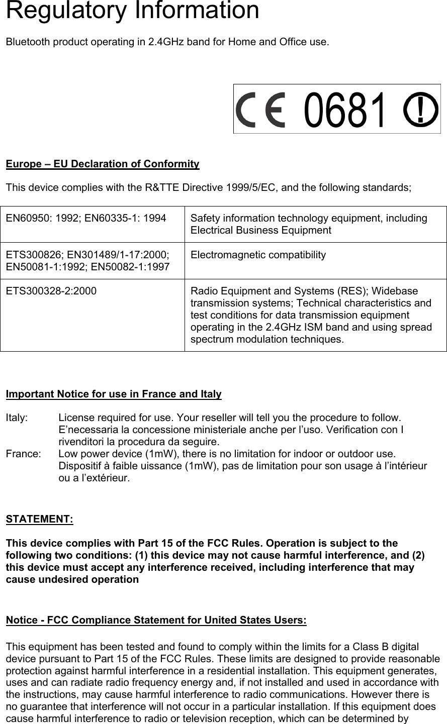 Regulatory Information  Bluetooth product operating in 2.4GHz band for Home and Office use.       Europe &ndash; EU Declaration of Conformity  This device complies with the R&amp;TTE Directive 1999/5/EC, and the following standards;  EN60950: 1992; EN60335-1: 1994  Safety information technology equipment, including Electrical Business Equipment ETS300826; EN301489/1-17:2000; EN50081-1:1992; EN50082-1:1997 Electromagnetic compatibility ETS300328-2:2000  Radio Equipment and Systems (RES); Widebase transmission systems; Technical characteristics and test conditions for data transmission equipment operating in the 2.4GHz ISM band and using spread spectrum modulation techniques.    Important Notice for use in France and Italy  Italy:  License required for use. Your reseller will tell you the procedure to follow. E&rsquo;necessaria la concessione ministeriale anche per l&rsquo;uso. Verification con I rivenditori la procedura da seguire. France:  Low power device (1mW), there is no limitation for indoor or outdoor use. Dispositif &agrave; faible uissance (1mW), pas de limitation pour son usage &agrave; l&rsquo;int&eacute;rieur ou a l&rsquo;ext&eacute;rieur.   STATEMENT:   This device complies with Part 15 of the FCC Rules. Operation is subject to the following two conditions: (1) this device may not cause harmful interference, and (2) this device must accept any interference received, including interference that may cause undesired operation     Notice - FCC Compliance Statement for United States Users:   This equipment has been tested and found to comply within the limits for a Class B digital device pursuant to Part 15 of the FCC Rules. These limits are designed to provide reasonable protection against harmful interference in a residential installation. This equipment generates, uses and can radiate radio frequency energy and, if not installed and used in accordance with the instructions, may cause harmful interference to radio communications. However there is no guarantee that interference will not occur in a particular installation. If this equipment does cause harmful interference to radio or television reception, which can be determined by 