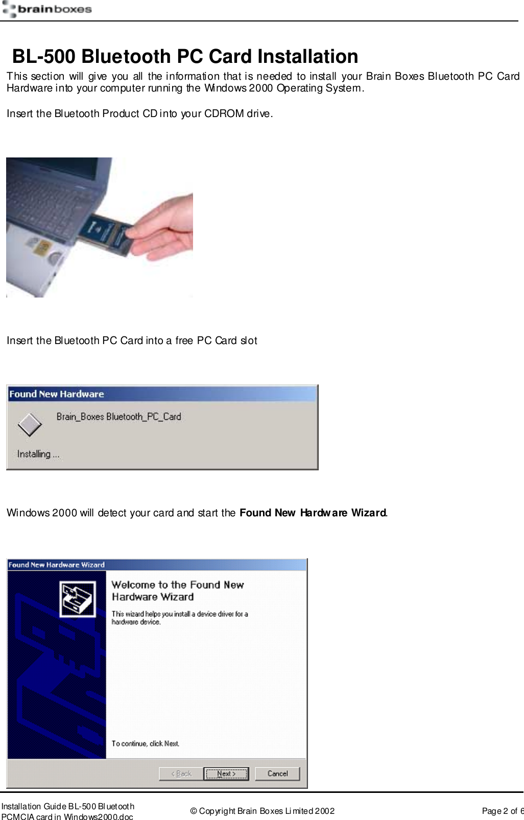       Installation Guide B L-500 Bl uetooth PCMCIA card in Windows2000.doc  &copy; Copyright Brain Boxes Limited 2002  Page 2 of 6  BL-500 Bluetooth PC Card Installation This section will give you all the information that is needed to install your Brain Boxes Bluetooth PC Card Hardware into your computer running the Windows 2000 Operating System. Insert the Bluetooth Product CD into your CDROM drive.    Insert the Bluetooth PC Card into a free PC Card slot    Windows 2000 will detect your card and start the Found New Hardware Wizard.   