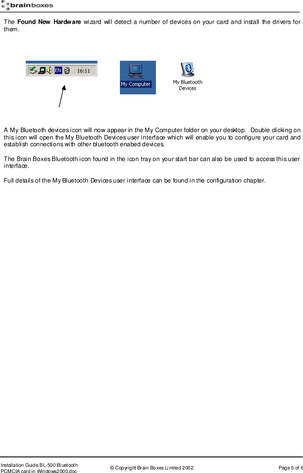       Installation Guide B L-500 Bl uetooth PCMCIA card in Windows2000.doc  &copy; Copyright Brain Boxes Limited 2002  Page 5 of 6 The Found New Hardware wizard will detect a number of devices on your card and install the drivers for them.       A My Bluetooth devices icon will now appear in the My Computer folder on your desktop.  Double clicking on this icon will open the My Bluetooth Devices user interface which will enable you to configure your card and establish connections with other bluetooth enabed devices.  The Brain Boxes Bluetooth icon found in the icon tray on your start bar can also be used to access this user interface. Full details of the My Bluetooth Devices user interface can be found in the configuration chapter.  