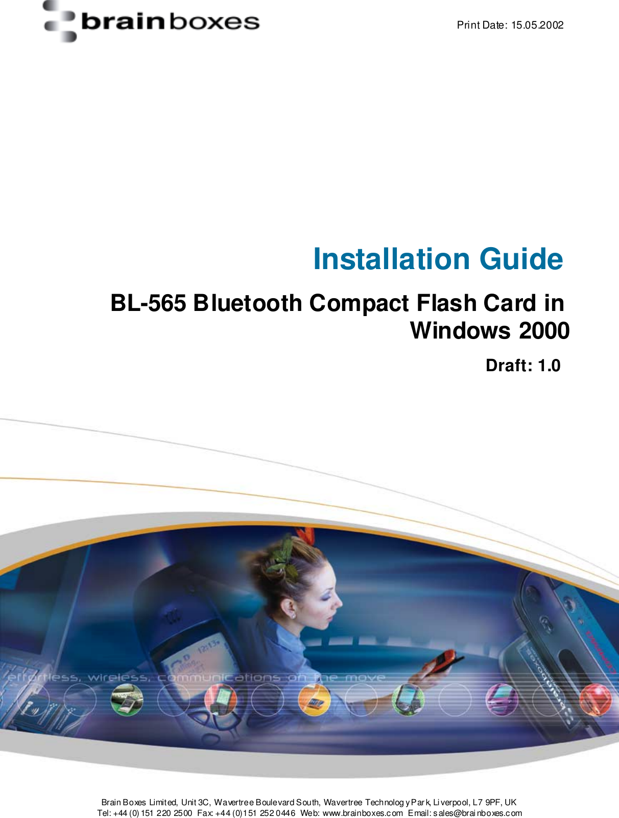    Print Date: 15.05.2002  Brain Boxes Limit ed, Unit 3C, Wavertree Boulevard South, Wavertree Technolog y P ar k, Li verpool, L 7 9PF, UK Tel: +44 (0) 151 220  2500  Fax: +44 (0)151 252 0446  Web: www.brainboxes.c om  Email: s ales@brai nboxes.c om      Installation Guide BL-565 Bluetooth Compact Flash Card in Windows 2000     Draft: 1.0    