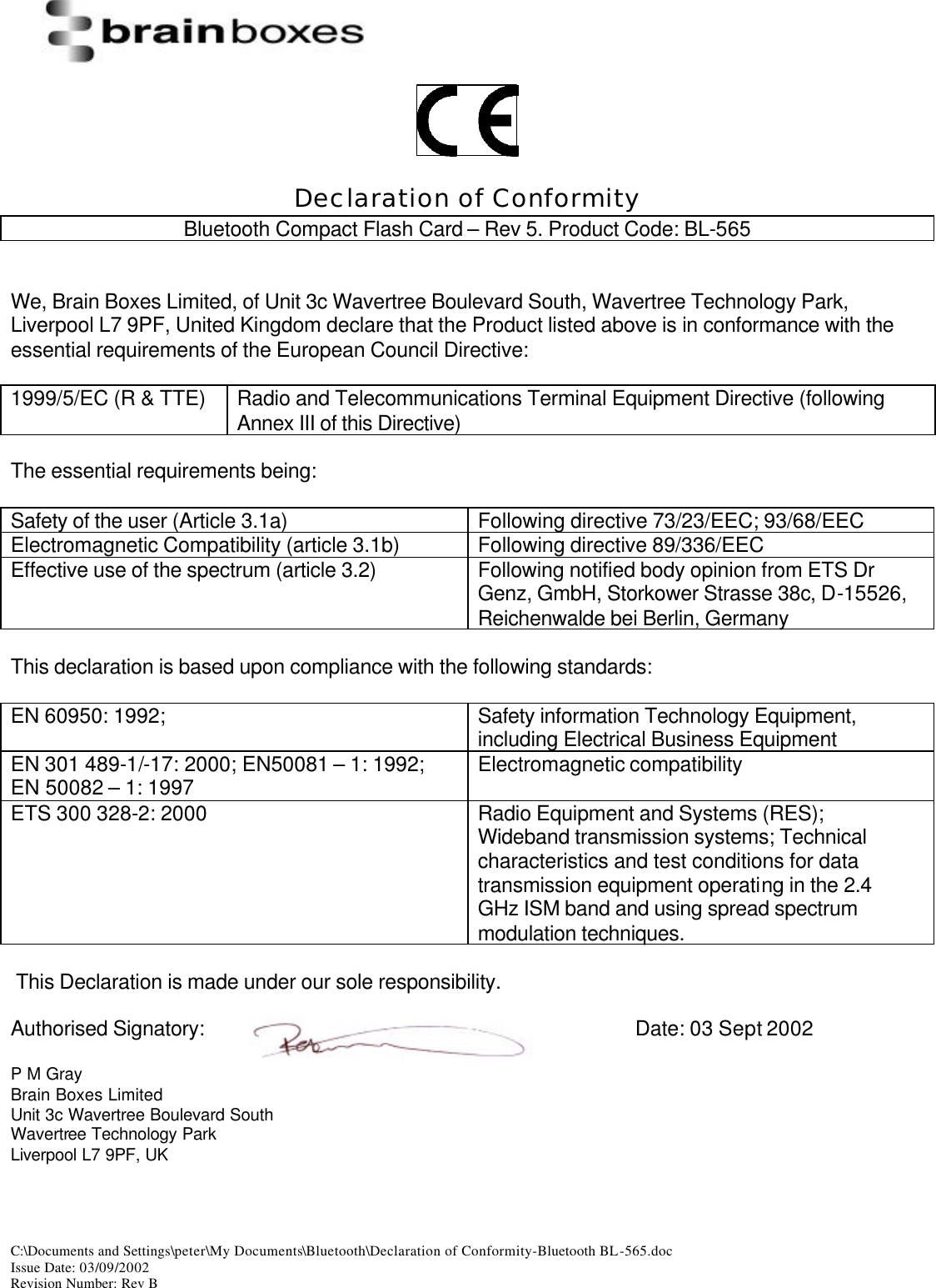  C:\Documents and Settings\peter\My Documents\Bluetooth\Declaration of Conformity-Bluetooth BL-565.doc Issue Date: 03/09/2002 Revision Number: Rev B     Declaration of Conformity Bluetooth Compact Flash Card &ndash; Rev 5. Product Code: BL-565   We, Brain Boxes Limited, of Unit 3c Wavertree Boulevard South, Wavertree Technology Park, Liverpool L7 9PF, United Kingdom declare that the Product listed above is in conformance with the essential requirements of the European Council Directive:  1999/5/EC (R &amp; TTE) Radio and Telecommunications Terminal Equipment Directive (following Annex III of this Directive)  The essential requirements being:  Safety of the user (Article 3.1a) Following directive 73/23/EEC; 93/68/EEC Electromagnetic Compatibility (article 3.1b) Following directive 89/336/EEC Effective use of the spectrum (article 3.2) Following notified body opinion from ETS Dr Genz, GmbH, Storkower Strasse 38c, D-15526, Reichenwalde bei Berlin, Germany  This declaration is based upon compliance with the following standards:  EN 60950: 1992;  Safety information Technology Equipment, including Electrical Business Equipment EN 301 489-1/-17: 2000; EN50081 &ndash; 1: 1992; EN 50082 &ndash; 1: 1997 Electromagnetic compatibility  ETS 300 328-2: 2000 Radio Equipment and Systems (RES); Wideband transmission systems; Technical characteristics and test conditions for data transmission equipment operating in the 2.4 GHz ISM band and using spread spectrum modulation techniques.   This Declaration is made under our sole responsibility.  Authorised Signatory:        Date: 03 Sept 2002  P M Gray Brain Boxes Limited Unit 3c Wavertree Boulevard South Wavertree Technology Park Liverpool L7 9PF, UK 
