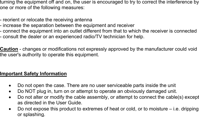 turning the equipment off and on, the user is encouraged to try to correct the interference by one or more of the following measures:   - reorient or relocate the receiving antenna - increase the separation between the equipment and receiver - connect the equipment into an outlet different from that to which the receiver is connected - consult the dealer or an experienced radio/TV technician for help.    Caution - changes or modifications not expressly approved by the manufacturer could void the user's authority to operate this equipment.   Important Safety Information  &bull;  Do not open the case. There are no user serviceable parts inside the unit &bull;  Do NOT plug in, turn on or attempt to operate an obviously damaged unit. &bull;  Do not alter or modify the cable assembly, or attempt to connect the cable(s) except as directed in the User Guide. &bull;  Do not expose this product to extremes of heat or cold, or to moisture &ndash; i.e. dripping or splashing. 