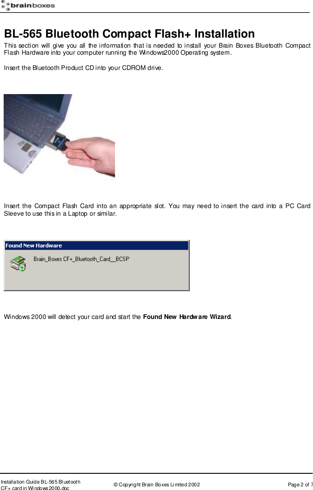      Installation Guide B L-565 Bl uetooth CF+ card in Wi ndows2000.doc  &copy; Copyright Brain Boxes Limited 2002  Page 2 of 7 BL-565 Bluetooth Compact Flash+ Installation This section will give you all the information that is needed to install your Brain Boxes Bluetooth Compact Flash Hardware into your computer running the Windows2000 Operating system. Insert the Bluetooth Product CD into your CDROM drive.    Insert the Compact Flash Card into an appropriate slot. You may need to insert the card into a PC Card Sleeve to use this in a Laptop or similar.    Windows 2000 will detect your card and start the Found New Hardware Wizard.  