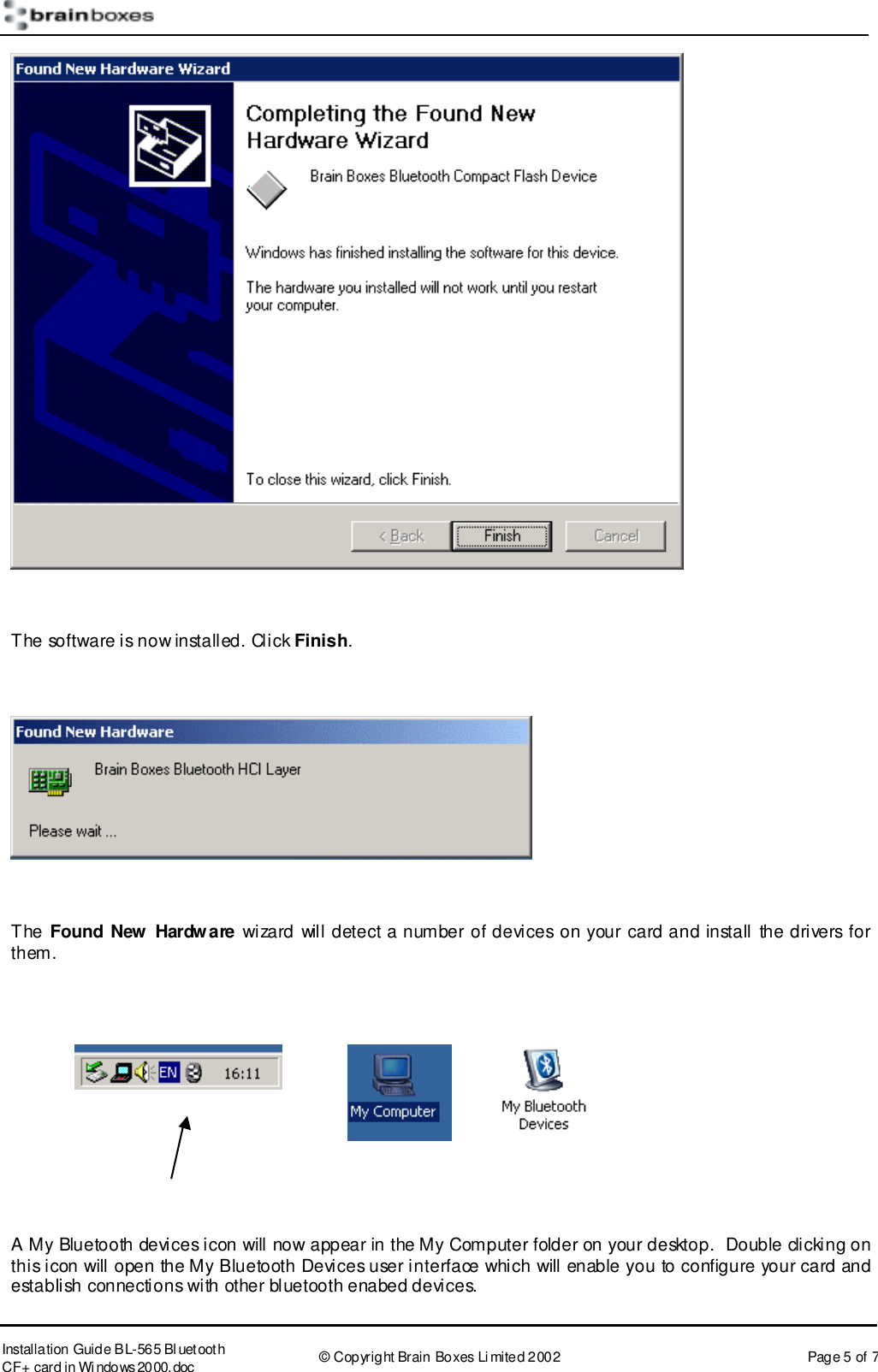       Installation Guide B L-565 Bl uetooth CF+ card in Wi ndows2000.doc  &copy; Copyright Brain Boxes Limited 2002  Page 5 of 7   The software is now installed. Click Finish.    The Found New Hardware wizard will detect a number of devices on your card and install the drivers for them.       A My Bluetooth devices icon will now appear in the My Computer folder on your desktop.  Double clicking on this icon will open the My Bluetooth Devices user interface which will enable you to configure your card and establish connections with other bluetooth enabed devices.  