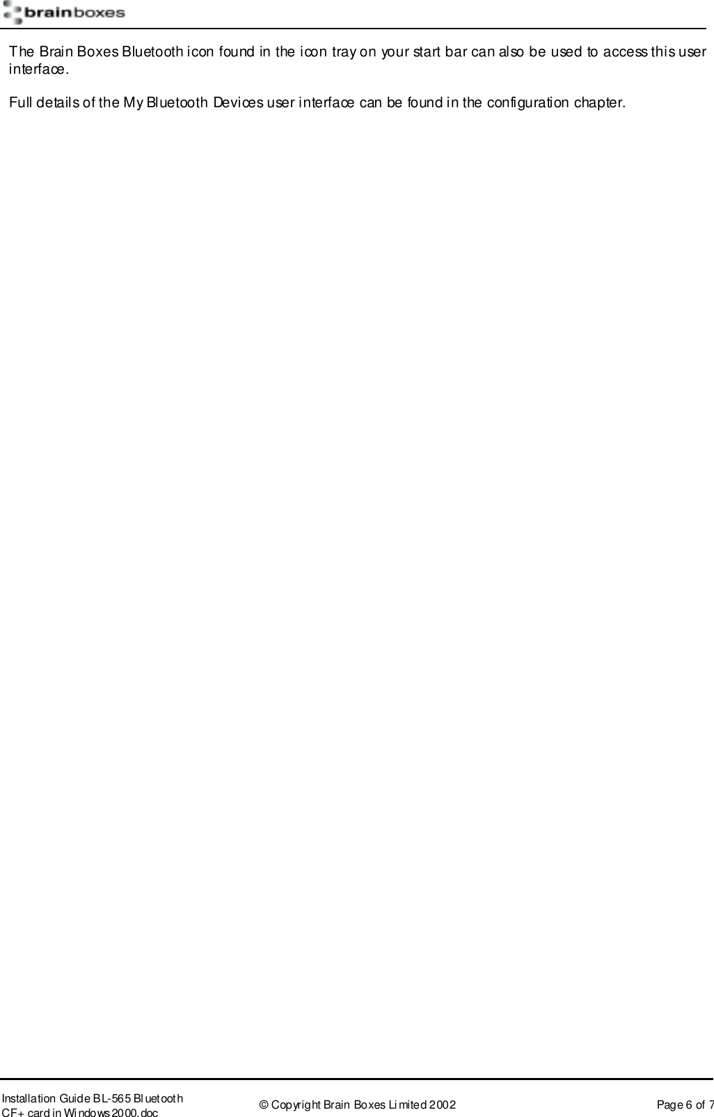       Installation Guide B L-565 Bl uetooth CF+ card in Wi ndows2000.doc  &copy; Copyright Brain Boxes Limited 2002  Page 6 of 7 The Brain Boxes Bluetooth icon found in the icon tray on your start bar can also be used to access this user interface. Full details of the My Bluetooth Devices user interface can be found in the configuration chapter.   