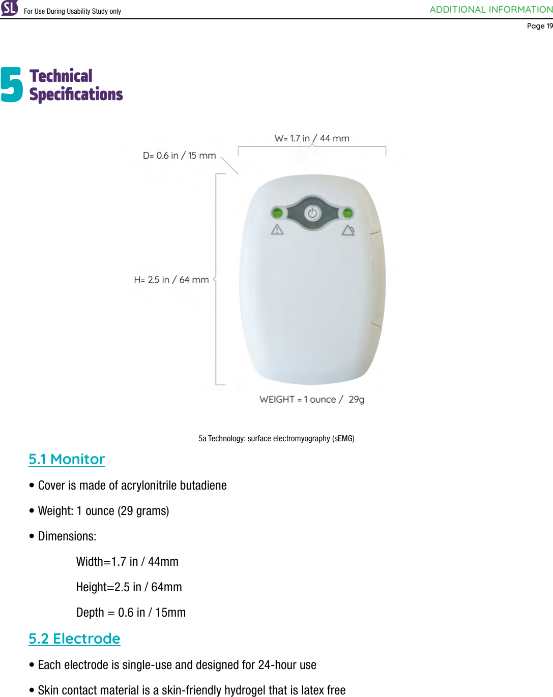 ADDITIONAL INFORMATIONPage 19TechnicalSpecications55a Technology: surface electromyography (sEMG)5.1 Monitor• Cover is made of acrylonitrile butadiene • Weight: 1 ounce (29 grams)• Dimensions:     Width=1.7 in / 44mm    Height=2.5 in / 64mm    Depth = 0.6 in / 15mm5.2 Electrode• Each electrode is single-use and designed for 24-hour use• Skin contact material is a skin-friendly hydrogel that is latex freeFor Use During Usability Study only
