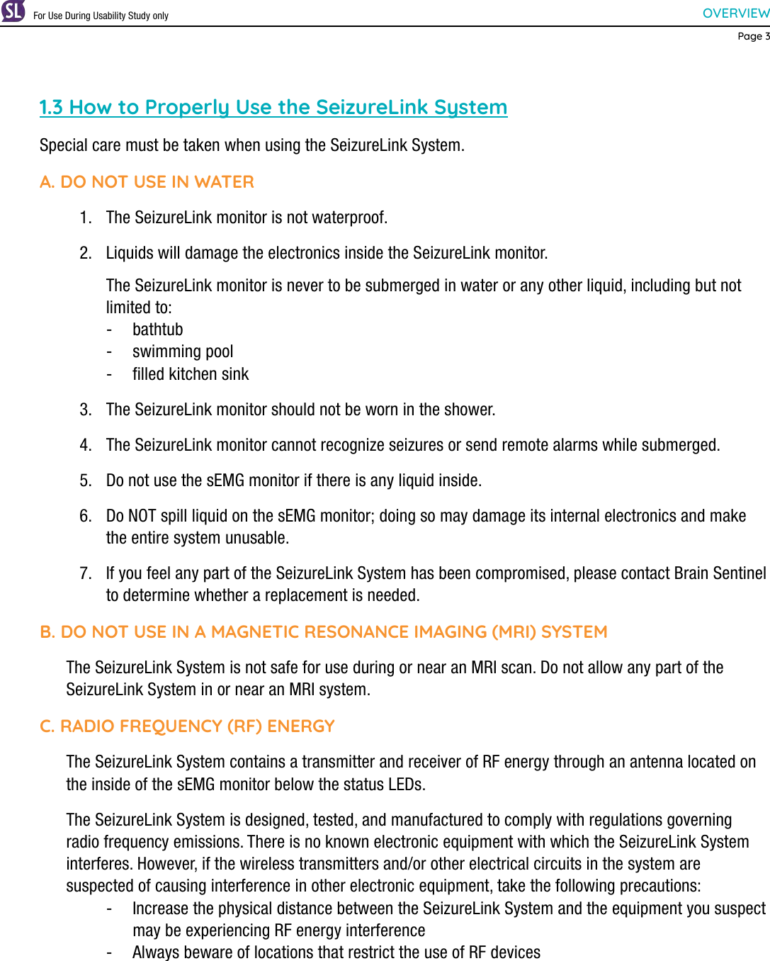 OVERVIEWPage 31.3 How to Properly Use the SeizureLink SystemSpecial care must be taken when using the SeizureLink System.A. DO NOT USE IN WATER1.  The SeizureLink monitor is not waterproof.2.  Liquids will damage the electronics inside the SeizureLink monitor.  The SeizureLink monitor is never to be submerged in water or any other liquid, including but not limited to: - bathtub - swimming pool - ﬁlled kitchen sink3.  The SeizureLink monitor should not be worn in the shower.4.  The SeizureLink monitor cannot recognize seizures or send remote alarms while submerged.5.  Do not use the sEMG monitor if there is any liquid inside.6.  Do NOT spill liquid on the sEMG monitor; doing so may damage its internal electronics and make the entire system unusable.7.  If you feel any part of the SeizureLink System has been compromised, please contact Brain Sentinel to determine whether a replacement is needed.B. DO NOT USE IN A MAGNETIC RESONANCE IMAGING (MRI) SYSTEMThe SeizureLink System is not safe for use during or near an MRI scan. Do not allow any part of the SeizureLink System in or near an MRI system.C. RADIO FREQUENCY (RF) ENERGYThe SeizureLink System contains a transmitter and receiver of RF energy through an antenna located on the inside of the sEMG monitor below the status LEDs.The SeizureLink System is designed, tested, and manufactured to comply with regulations governing radio frequency emissions. There is no known electronic equipment with which the SeizureLink System interferes. However, if the wireless transmitters and/or other electrical circuits in the system are suspected of causing interference in other electronic equipment, take the following precautions: - Increase the physical distance between the SeizureLink System and the equipment you suspect may be experiencing RF energy interference - Always beware of locations that restrict the use of RF devicesFor Use During Usability Study only