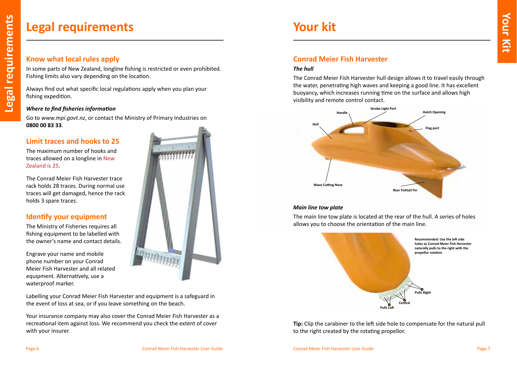 Conrad Meier Fish Harvester User Guide  Conrad Meier Fish Harvester User GuideLegal requirementsKnow what local rules applyWhere to nd sheries informaonGo to www.mpi.govt.nz0800 00 83 33.Limit traces and hooks to 25New Zealand is 25.The Conrad Meier Fish Harvester trace holds 3 spare traces.Idenfy your equipmentthe owner’s name and contact details.phone number on your Conrad Meier Fish Harvester and all related waterproof marker.Your insurance company may also cover the Conrad Meier Fish Harvester as a with your insurer.Your kitConrad Meier Fish HarvesterThe hullvisibility and remote control contact.Main line tow plateThe main line tow plate is located at the rear of the hull. A series of holes                    Tip:Legal requirementsYour kitWave Cung NoseRear Fishtail FinHatch OpeningHandleHullStrobe Light PortFlag portRecommended: Use the le side holes as Conrad Meier Fish Harvester naturally pulls to the right with the propellor rotaonPulls RightPulls LeCentralYour Kit