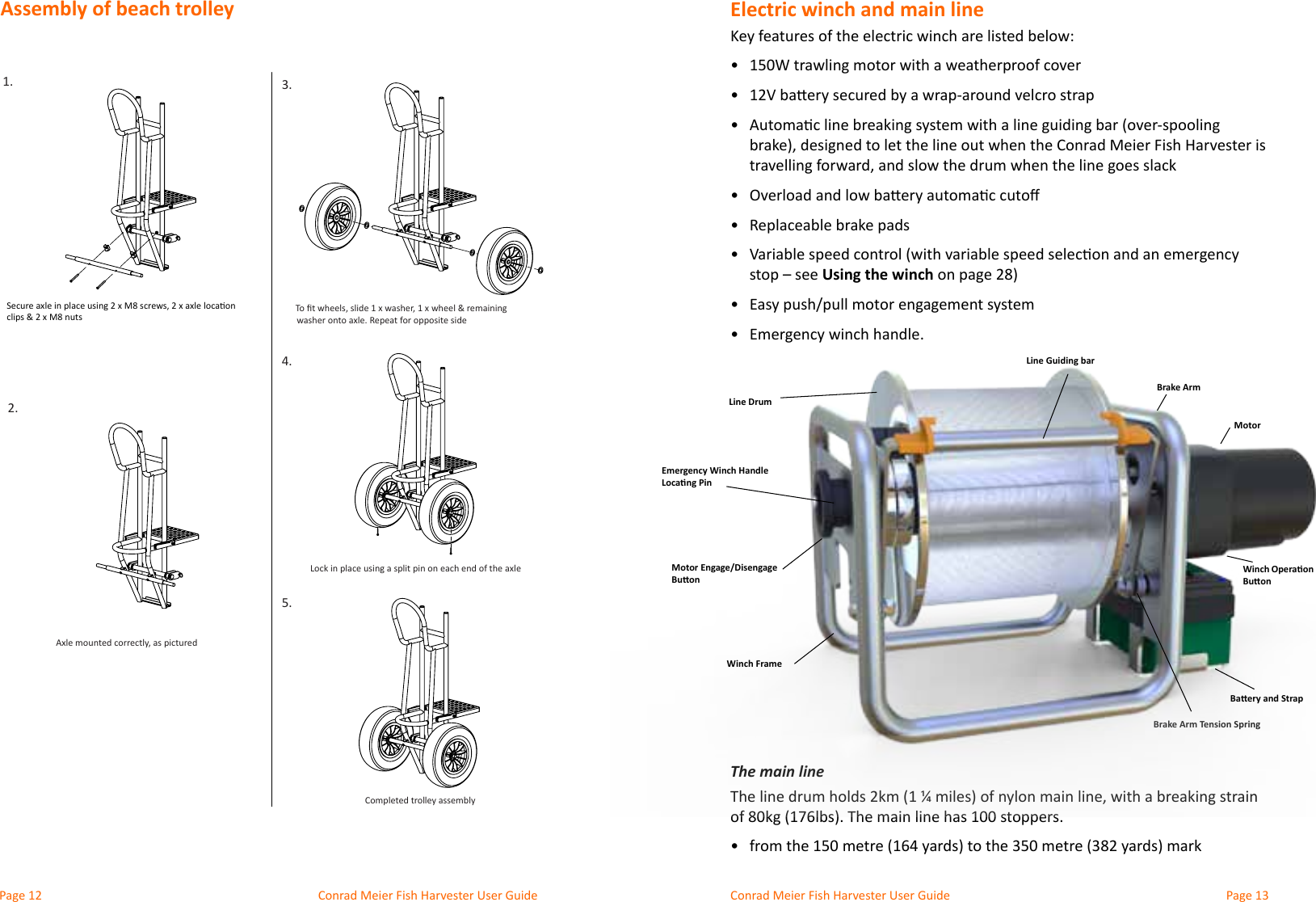 Conrad Meier Fish Harvester User Guide  Conrad Meier Fish Harvester User GuideElectric winch and main lineKey features of the electric winch are listed below:•  •  •  •  •  Replaceable brake pads•  Using the winch•  •  The main line•  Brake Arm Tension SpringLine DrumEmergency Winch Handle Locang PinBaery and StrapWinch Operaon BuonMotor Engage/Disengage BuonWinch FrameMotorBrake ArmLine Guiding bar1.2.3.4.5.To ﬁt wheels, slide 1 x washer, 1 x wheel &amp; remaining  washer onto axle. Repeat for opposite sideLock in place using a split pin on each end of the axleCompleted trolley assemblyAxle mounted correctly, as picturedFish Harvester Trolley - Axle AssemblySecure axle in place using 2 x M8 screws, 2 x axle locaon clips &amp; 2 x M8 nutsAssembly of beach trolley