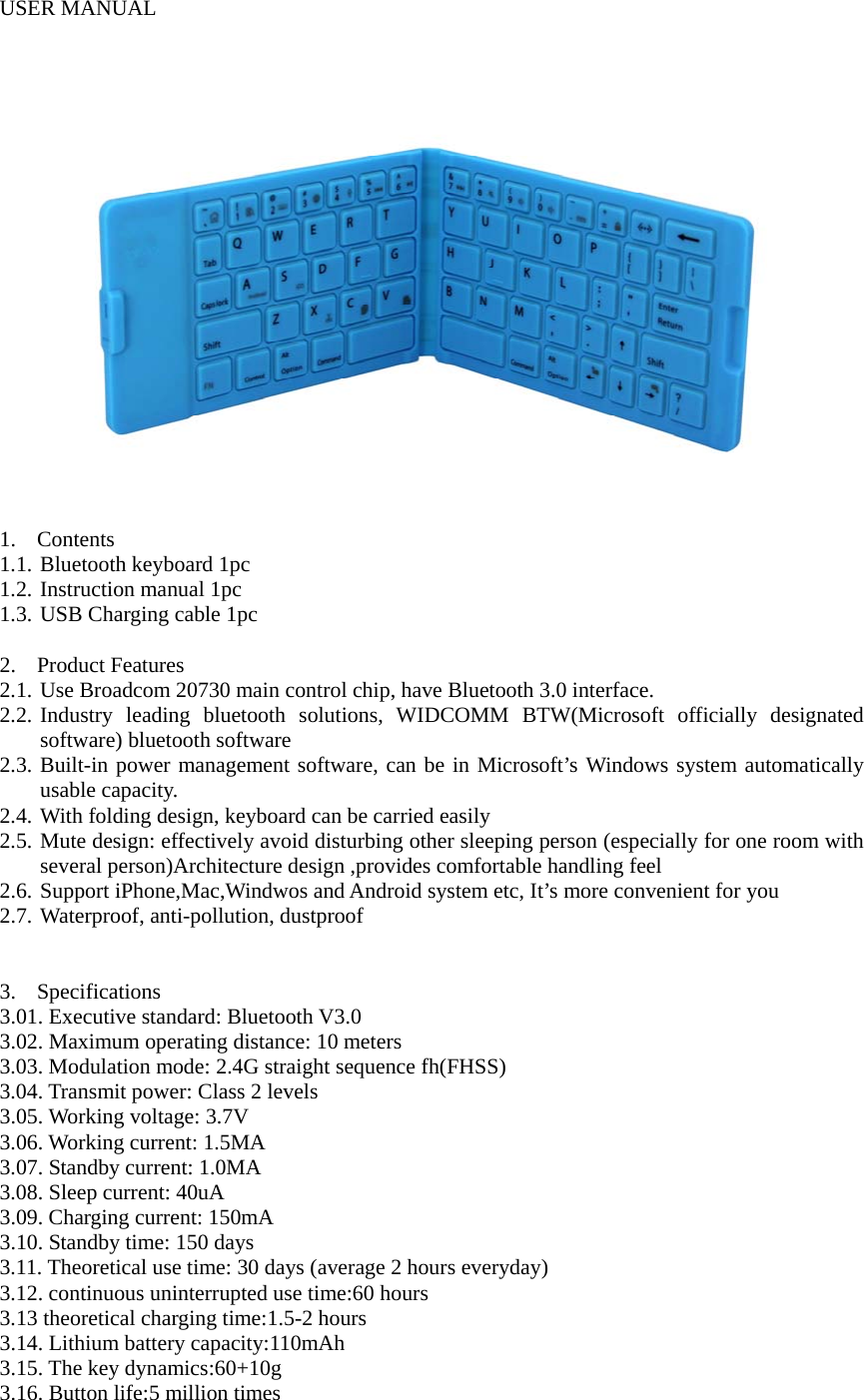  USER MANUAL   1. Contents  1.1. Bluetooth keyboard 1pc 1.2. Instruction manual 1pc 1.3. USB Charging cable 1pc  2. Product Features 2.1. Use Broadcom 20730 main control chip, have Bluetooth 3.0 interface. 2.2. Industry leading bluetooth solutions, WIDCOMM BTW(Microsoft officially designated software) bluetooth software 2.3. Built-in power management software, can be in Microsoft’s Windows system automatically usable capacity. 2.4. With folding design, keyboard can be carried easily 2.5. Mute design: effectively avoid disturbing other sleeping person (especially for one room with several person)Architecture design ,provides comfortable handling feel 2.6. Support iPhone,Mac,Windwos and Android system etc, It’s more convenient for you 2.7. Waterproof, anti-pollution, dustproof   3. Specifications 3.01. Executive standard: Bluetooth V3.0 3.02. Maximum operating distance: 10 meters 3.03. Modulation mode: 2.4G straight sequence fh(FHSS) 3.04. Transmit power: Class 2 levels 3.05. Working voltage: 3.7V 3.06. Working current: 1.5MA 3.07. Standby current: 1.0MA 3.08. Sleep current: 40uA 3.09. Charging current: 150mA 3.10. Standby time: 150 days 3.11. Theoretical use time: 30 days (average 2 hours everyday) 3.12. continuous uninterrupted use time:60 hours 3.13 theoretical charging time:1.5-2 hours 3.14. Lithium battery capacity:110mAh 3.15. The key dynamics:60+10g  3.16. Button life:5 million times 