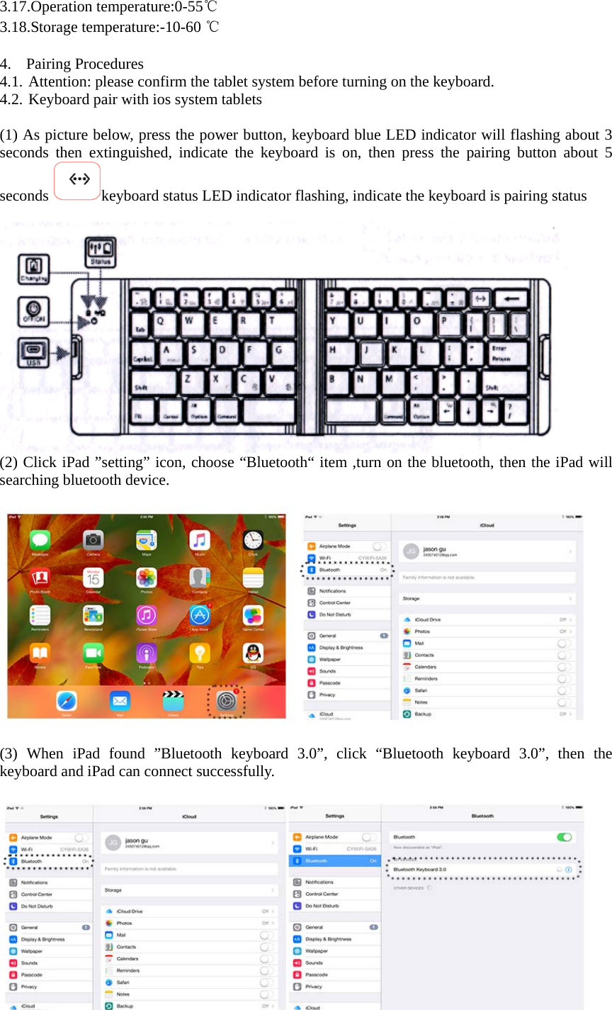 3.17.Operation temperature:0-55℃ 3.18.Storage temperature:-10-60 ℃  4. Pairing Procedures 4.1. Attention: please confirm the tablet system before turning on the keyboard. 4.2. Keyboard pair with ios system tablets  (1) As picture below, press the power button, keyboard blue LED indicator will flashing about 3 seconds then extinguished, indicate the keyboard is on, then press the pairing button about 5 seconds  keyboard status LED indicator flashing, indicate the keyboard is pairing status   (2) Click iPad ”setting” icon, choose “Bluetooth“ item ,turn on the bluetooth, then the iPad will searching bluetooth device.    (3) When iPad found ”Bluetooth keyboard 3.0”, click “Bluetooth keyboard 3.0”, then the keyboard and iPad can connect successfully.   