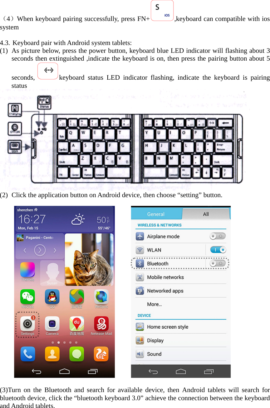 （4）When keyboard pairing successfully, press FN+ ,keyboard can compatible with ios system   4.3. Keyboard pair with Android system tablets: (1) As picture below, press the power button, keyboard blue LED indicator will flashing about 3 seconds then extinguished ,indicate the keyboard is on, then press the pairing button about 5 seconds,  keyboard status LED indicator flashing, indicate the keyboard is pairing status  (2) Click the application button on Android device, then choose “setting” button.  (3)Turn on the Bluetooth and search for available device, then Android tablets will search for bluetooth device, click the “bluetooth keyboard 3.0” achieve the connection between the keyboard and Android tablets. 