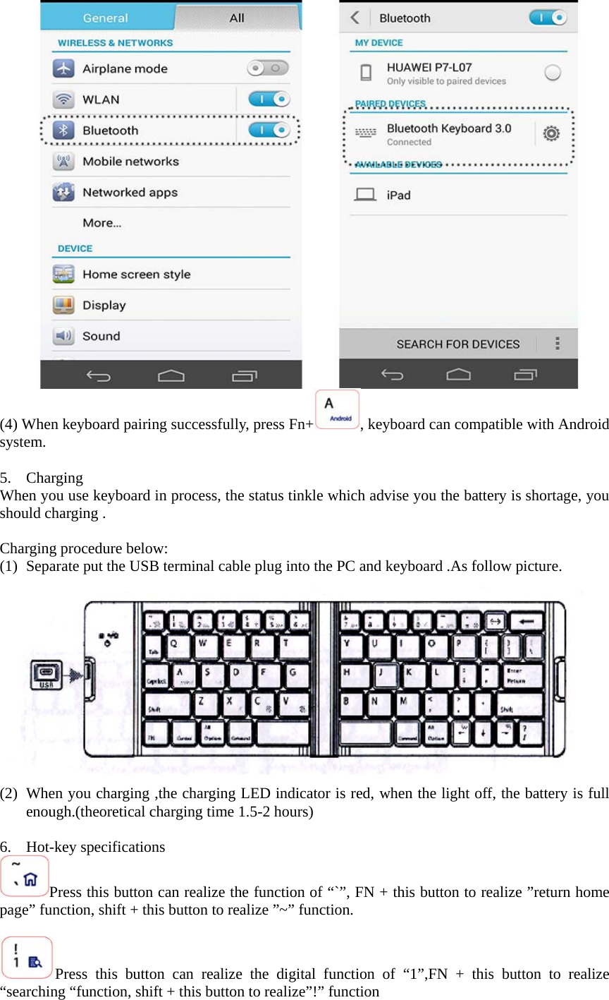  (4) When keyboard pairing successfully, press Fn+ , keyboard can compatible with Android system.  5. Charging  When you use keyboard in process, the status tinkle which advise you the battery is shortage, you should charging .  Charging procedure below: (1) Separate put the USB terminal cable plug into the PC and keyboard .As follow picture.  (2) When you charging ,the charging LED indicator is red, when the light off, the battery is full enough.(theoretical charging time 1.5-2 hours)  6. Hot-key specifications Press this button can realize the function of “`”, FN + this button to realize ”return home page” function, shift + this button to realize ”~” function.  Press this button can realize the digital function of “1”,FN + this button to realize “searching “function, shift + this button to realize”!” function 