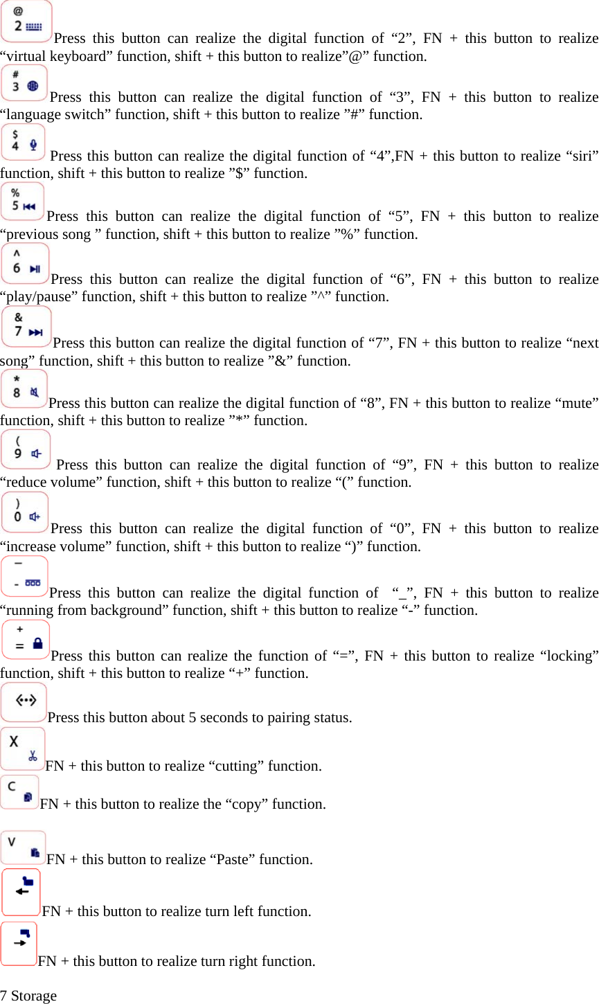 Press this button can realize the digital function of “2”, FN + this button to realize “virtual keyboard” function, shift + this button to realize”@” function. Press this button can realize the digital function of “3”, FN + this button to realize “language switch” function, shift + this button to realize ”#” function.  Press this button can realize the digital function of “4”,FN + this button to realize “siri” function, shift + this button to realize ”$” function. Press this button can realize the digital function of “5”, FN + this button to realize “previous song ” function, shift + this button to realize ”%” function. Press this button can realize the digital function of “6”, FN + this button to realize “play/pause” function, shift + this button to realize ”^” function. Press this button can realize the digital function of “7”, FN + this button to realize “next song” function, shift + this button to realize ”&amp;” function. Press this button can realize the digital function of “8”, FN + this button to realize “mute” function, shift + this button to realize ”*” function.  Press this button can realize the digital function of “9”, FN + this button to realize “reduce volume” function, shift + this button to realize “(” function. Press this button can realize the digital function of “0”, FN + this button to realize “increase volume” function, shift + this button to realize “)” function. Press this button can realize the digital function of  “_”, FN + this button to realize “running from background” function, shift + this button to realize “-” function. Press this button can realize the function of “=”, FN + this button to realize “locking” function, shift + this button to realize “+” function. Press this button about 5 seconds to pairing status. FN + this button to realize “cutting” function. FN + this button to realize the “copy” function.  FN + this button to realize “Paste” function. FN + this button to realize turn left function. FN + this button to realize turn right function.  7 Storage 