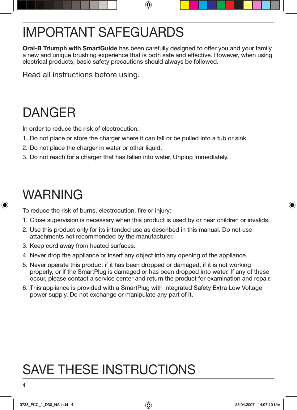 4IMPORTANT SAFEGUARDSOral-B Triumph with SmartGuide has been carefully designed to offer you and your family a new and unique brushing experience that is both safe and effective. However, when using electrical products, basic safety precautions should always be followed. Read all instructions before using.DANGERIn order to reduce the risk of electrocution:1. Do not place or store the charger where it can fall or be pulled into a tub or sink.2. Do not place the charger in water or other liquid.3. Do not reach for a charger that has fallen into water. Unplug immediately.WARNINGTo reduce the risk of burns, electrocution, fire or injury:1. Close supervision is necessary when this product is used by or near children or invalids.2. Use this product only for its intended use as described in this manual. Do not use attachments not recommended by the manufacturer.3. Keep cord away from heated surfaces.4. Never drop the appliance or insert any object into any opening of the appliance.5. Never operate this product if it has been dropped or damaged, if it is not working properly, or if the SmartPlug is damaged or has been dropped into water. If any of these occur, please contact a service center and return the product for examination and repair.6. This appliance is provided with a SmartPlug with integrated Safety Extra Low Voltage power supply. Do not exchange or manipulate any part of it.SAVE THESE INSTRUCTIONS3738_FCC_1_D30_NA.indd   43738_FCC_1_D30_NA.indd   4 25.04.2007   14:07:10 Uhr25.04.2007   14:07:10 Uhr