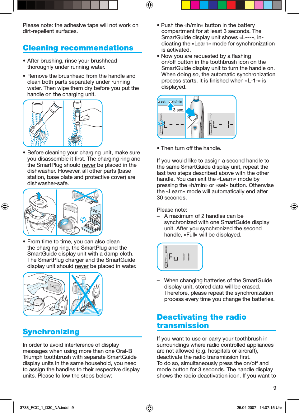 9Please note: the adhesive tape will not work on dirt-repellent surfaces.Cleaning recommendations • After brushing, rinse your brushhead thoroughly under running water.• Remove the brushhead from the handle and clean both parts separately under running water. Then wipe them dry before you put the handle on the charging unit.• Before cleaning your charging unit, make sure you disassemble it first. The charging ring and the SmartPlug should never be placed in the dishwasher. However, all other parts (base station, base plate and protective cover) are dishwasher-safe.• From time to time, you can also clean the charging ring, the SmartPlug and the SmartGuide display unit with a damp cloth. The SmartPlug charger and the SmartGuide display unit should never be placed in water.Synchronizing In order to avoid interference of display messages when using more than one Oral-B Triumph toothbrush with separate SmartGuide display units in the same household, you need to assign the handles to their respective display units. Please follow the steps below:• Push the «h/min» button in the battery compartment for at least 3 seconds. The SmartGuide display unit shows «L---», in-dicating the «Learn» mode for synchronization is activated. • Now you are requested by a flashing on/off button in the toothbrush icon on the SmartGuide display unit to turn the handle on. When doing so, the automatic synchronization process starts. It is finished when «L-1-» is displayed. • Then turn off the handle. If you would like to assign a second handle to the same SmartGuide display unit, repeat the last two steps described above with the other handle. You can exit the «Learn» mode by pressing the «h/min» or «set» button. Otherwise the «Learn» mode will automatically end after 30 seconds.Please note: –  A maximum of 2 handles can be synchronized with one SmartGuide display unit. After you synchronized the second handle, «Full» will be displayed.–  When changing batteries of the SmartGuide display unit, stored data will be erased. Therefore, please repeat the synchronization process every time you change the batteries. Deactivating the radio transmissionIf you want to use or carry your toothbrush in surroundings where radio controlled appliances are not allowed (e.g. hospitals or aircraft), deactivate the radio transmission first. To do so, simultaneously press the on/off and mode button for 3 seconds. The handle display shows the radio deactivation icon. If you want to seth/min3 sec.seth/min3 sec.3738_FCC_1_D30_NA.indd   93738_FCC_1_D30_NA.indd   9 25.04.2007   14:07:15 Uhr25.04.2007   14:07:15 Uhr