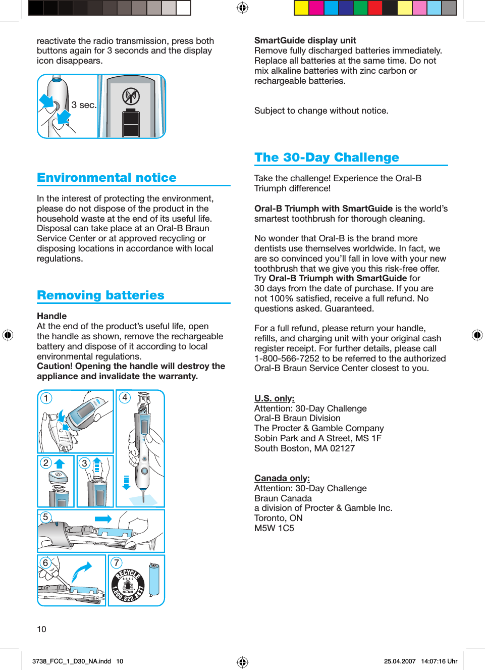 10reactivate the radio transmission, press both buttons again for 3 seconds and the display icon disappears. Environmental notice In the interest of protecting the environment, please do not dispose of the product in the household waste at the end of its useful life. Disposal can take place at an Oral-B Braun Service Center or at approved recycling or disposing locations in accordance with local regulations.Removing batteries HandleAt the end of the product’s useful life, open the handle as shown, remove the rechargeable battery and dispose of it according to local environmental regulations. Caution! Opening the handle will destroy the appliance and invalidate the warranty.SmartGuide display unitRemove fully discharged batteries immediately. Replace all batteries at the same time. Do not mix alkaline batteries with zinc carbon or rechargeable batteries.Subject to change without notice.The 30-Day ChallengeTake the challenge! Experience the Oral-B Triumph difference!Oral-B Triumph with SmartGuide is the world’s smartest toothbrush for thorough cleaning.No wonder that Oral-B is the brand more dentists use themselves worldwide. In fact, we are so convinced you’ll fall in love with your new toothbrush that we give you this risk-free offer. Try Oral-B Triumph with SmartGuide for 30 days from the date of purchase. If you are not 100% satisfied, receive a full refund. No questions asked. Guaranteed.For a full refund, please return your handle, refills, and charging unit with your original cash register receipt. For further details, please call 1-800-566-7252 to be referred to the authorized Oral-B Braun Service Center closest to you.U.S. only:Attention: 30-Day ChallengeOral-B Braun DivisionThe Procter &amp; Gamble CompanySobin Park and A Street, MS 1FSouth Boston, MA 02127Canada only:Attention: 30-Day ChallengeBraun Canadaa division of Procter &amp; Gamble Inc.Toronto, ONM5W 1C53 sec.3 sec.512367 4Ni-MH512367 4Ni-MH3738_FCC_1_D30_NA.indd   103738_FCC_1_D30_NA.indd   10 25.04.2007   14:07:16 Uhr25.04.2007   14:07:16 Uhr