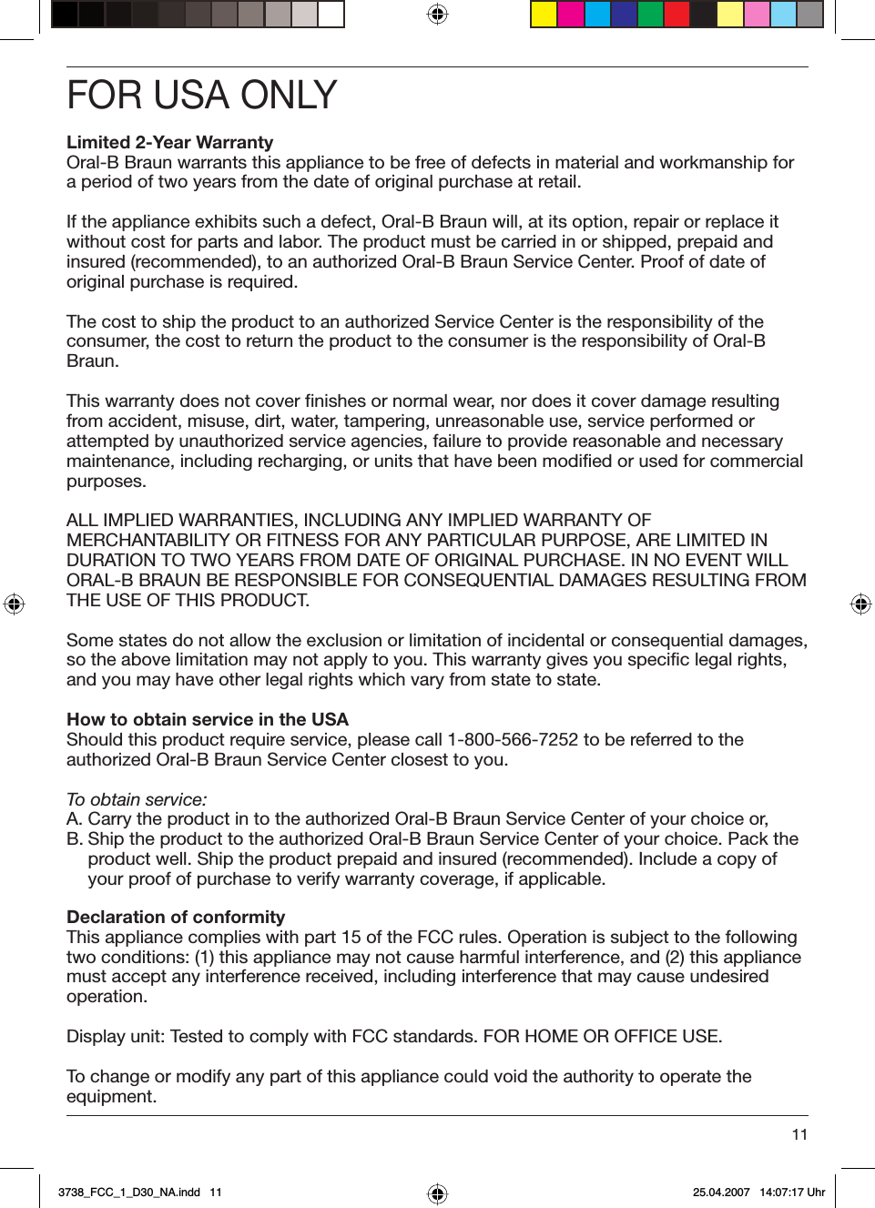 11FOR USA ONLYLimited 2-Year WarrantyOral-B Braun warrants this appliance to be free of defects in material and workmanship for a period of two years from the date of original purchase at retail.If the appliance exhibits such a defect, Oral-B Braun will, at its option, repair or replace it without cost for parts and labor. The product must be carried in or shipped, prepaid and insured (recommended), to an authorized Oral-B Braun Service Center. Proof of date of original purchase is required.The cost to ship the product to an authorized Service Center is the responsibility of the consumer, the cost to return the product to the consumer is the responsibility of Oral-B Braun.This warranty does not cover finishes or normal wear, nor does it cover damage resulting from accident, misuse, dirt, water, tampering, unreasonable use, service performed or attempted by unauthorized service agencies, failure to provide reasonable and necessary maintenance, including recharging, or units that have been modified or used for commercial purposes.ALL IMPLIED WARRANTIES, INCLUDING ANY IMPLIED WARRANTY OF MERCHANTABILITY OR FITNESS FOR ANY PARTICULAR PURPOSE, ARE LIMITED IN DURATION TO TWO YEARS FROM DATE OF ORIGINAL PURCHASE. IN NO EVENT WILL ORAL-B BRAUN BE RESPONSIBLE FOR CONSEQUENTIAL DAMAGES RESULTING FROM THE USE OF THIS PRODUCT.Some states do not allow the exclusion or limitation of incidental or consequential damages, so the above limitation may not apply to you. This warranty gives you specific legal rights, and you may have other legal rights which vary from state to state.How to obtain service in the USAShould this product require service, please call 1-800-566-7252 to be referred to the authorized Oral-B Braun Service Center closest to you.To obtain service:A. Carry the product in to the authorized Oral-B Braun Service Center of your choice or, B. Ship the product to the authorized Oral-B Braun Service Center of your choice. Pack the product well. Ship the product prepaid and insured (recommended). Include a copy of your proof of purchase to verify warranty coverage, if applicable.Declaration of conformityThis appliance complies with part 15 of the FCC rules. Operation is subject to the following two conditions: (1) this appliance may not cause harmful interference, and (2) this appliance must accept any interference received, including interference that may cause undesired operation. Display unit: Tested to comply with FCC standards. FOR HOME OR OFFICE USE.To change or modify any part of this appliance could void the authority to operate the equipment.3738_FCC_1_D30_NA.indd   113738_FCC_1_D30_NA.indd   11 25.04.2007   14:07:17 Uhr25.04.2007   14:07:17 Uhr