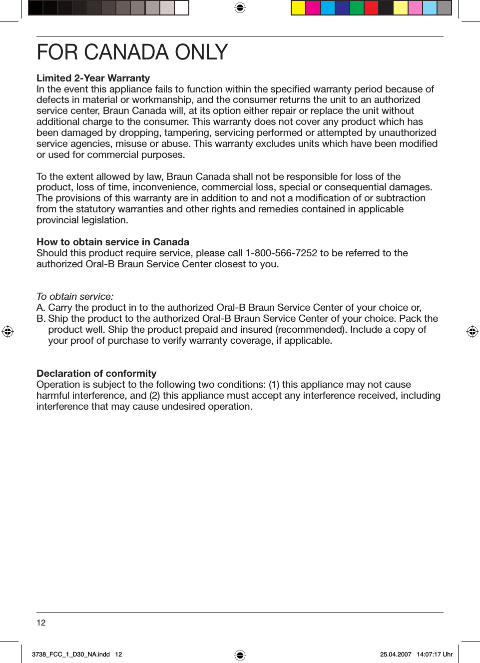 12FOR CANADA ONLYLimited 2-Year WarrantyIn the event this appliance fails to function within the specified warranty period because of defects in material or workmanship, and the consumer returns the unit to an authorized service center, Braun Canada will, at its option either repair or replace the unit without additional charge to the consumer. This warranty does not cover any product which has been damaged by dropping, tampering, servicing performed or attempted by unauthorized service agencies, misuse or abuse. This warranty excludes units which have been modified or used for commercial purposes.To the extent allowed by law, Braun Canada shall not be responsible for loss of the product, loss of time, inconvenience, commercial loss, special or consequential damages. The provisions of this warranty are in addition to and not a modification of or subtraction from the statutory warranties and other rights and remedies contained in applicable provincial legislation.How to obtain service in CanadaShould this product require service, please call 1-800-566-7252 to be referred to the authorized Oral-B Braun Service Center closest to you.To obtain service:A. Carry the product in to the authorized Oral-B Braun Service Center of your choice or,B. Ship the product to the authorized Oral-B Braun Service Center of your choice. Pack the product well. Ship the product prepaid and insured (recommended). Include a copy of your proof of purchase to verify warranty coverage, if applicable.Declaration of conformityOperation is subject to the following two conditions: (1) this appliance may not cause harmful interference, and (2) this appliance must accept any interference received, including interference that may cause undesired operation. 3738_FCC_1_D30_NA.indd   123738_FCC_1_D30_NA.indd   12 25.04.2007   14:07:17 Uhr25.04.2007   14:07:17 Uhr