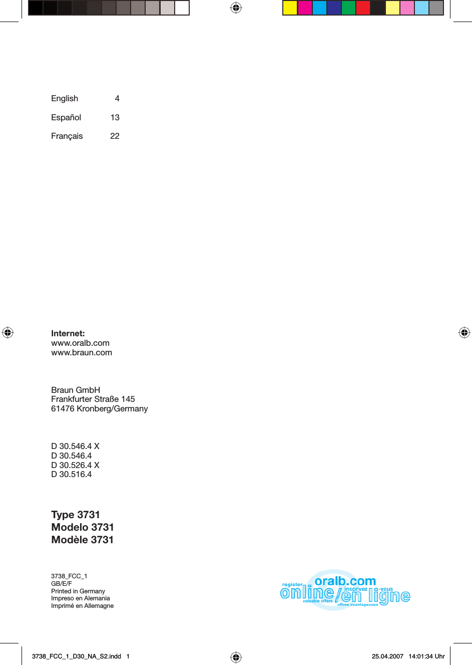 English  4Español 13Français 22Internet:www.oralb.comwww.braun.comBraun GmbHFrankfurter Straße 14561476 Kronberg/GermanyD 30.546.4 XD 30.546.4D 30.526.4 XD 30.516.4Type 3731Modelo 3731Modèle 37313738_FCC_1GB/E/FPrinted in GermanyImpreso en AlemaniaImprimé en Allemagne 3738_FCC_1_D30_NA_S2.indd   13738_FCC_1_D30_NA_S2.indd   1 25.04.2007   14:01:34 Uhr25.04.2007   14:01:34 Uhr