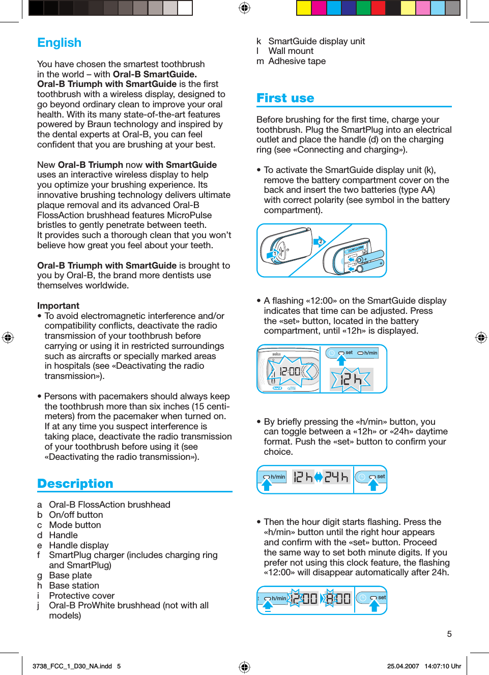 5EnglishYou have chosen the smartest toothbrush in the world – with Oral-B SmartGuide. Oral-B Triumph with SmartGuide is the first toothbrush with a wireless display, designed to go beyond ordinary clean to improve your oral health. With its many state-of-the-art features powered by Braun technology and inspired by the dental experts at Oral-B, you can feel confident that you are brushing at your best.New Oral-B Triumph now with SmartGuide uses an interactive wireless display to help you optimize your brushing experience. Its innovative brushing technology delivers ultimate plaque removal and its advanced Oral-B FlossAction brushhead features MicroPulse bristles to gently penetrate between teeth. It provides such a thorough clean that you won’t believe how great you feel about your teeth.Oral-B Triumph with SmartGuide is brought to you by Oral-B, the brand more dentists use themselves worldwide.Important• To avoid electromagnetic interference and/or compatibility conflicts, deactivate the radio transmission of your toothbrush before carrying or using it in restricted surroundings such as aircrafts or specially marked areas in hospitals (see «Deactivating the radio transmission»).• Persons with pacemakers should always keep the toothbrush more than six inches (15 centi-meters) from the pacemaker when turned on. If at any time you suspect interference is taking place, deactivate the radio transmission of your toothbrush before using it (see «Deactivating the radio transmission»).Descriptiona Oral-B FlossAction brushheadb On/off buttonc Mode buttond Handlee Handle displayf  SmartPlug charger (includes charging ring and SmartPlug)g Base plateh Base stationi Protective coverj  Oral-B ProWhite brushhead (not with all models)k SmartGuide display unitl Wall mountm Adhesive tapeFirst useBefore brushing for the first time, charge your toothbrush. Plug the SmartPlug into an electrical outlet and place the handle (d) on the charging ring (see «Connecting and charging»). • To activate the SmartGuide display unit (k), remove the battery compartment cover on the back and insert the two batteries (type AA) with correct polarity (see symbol in the battery compartment). • A flashing «12:00» on the SmartGuide display indicates that time can be adjusted. Press the «set» button, located in the battery compartment, until «12h» is displayed. • By briefly pressing the «h/min» button, you can toggle between a «12h» or «24h» daytime format. Push the «set» button to confirm your choice. • Then the hour digit starts flashing. Press the «h/min» button until the right hour appears and confirm with the «set» button. Proceed the same way to set both minute digits. If you prefer not using this clock feature, the flashing «12:00» will disappear automatically after 24h.set h/minset h/min12set h/minset h/min12seth/minseth/minth/minsetth/minsetth/minsetth/minset3738_FCC_1_D30_NA.indd   53738_FCC_1_D30_NA.indd   5 25.04.2007   14:07:10 Uhr25.04.2007   14:07:10 Uhr