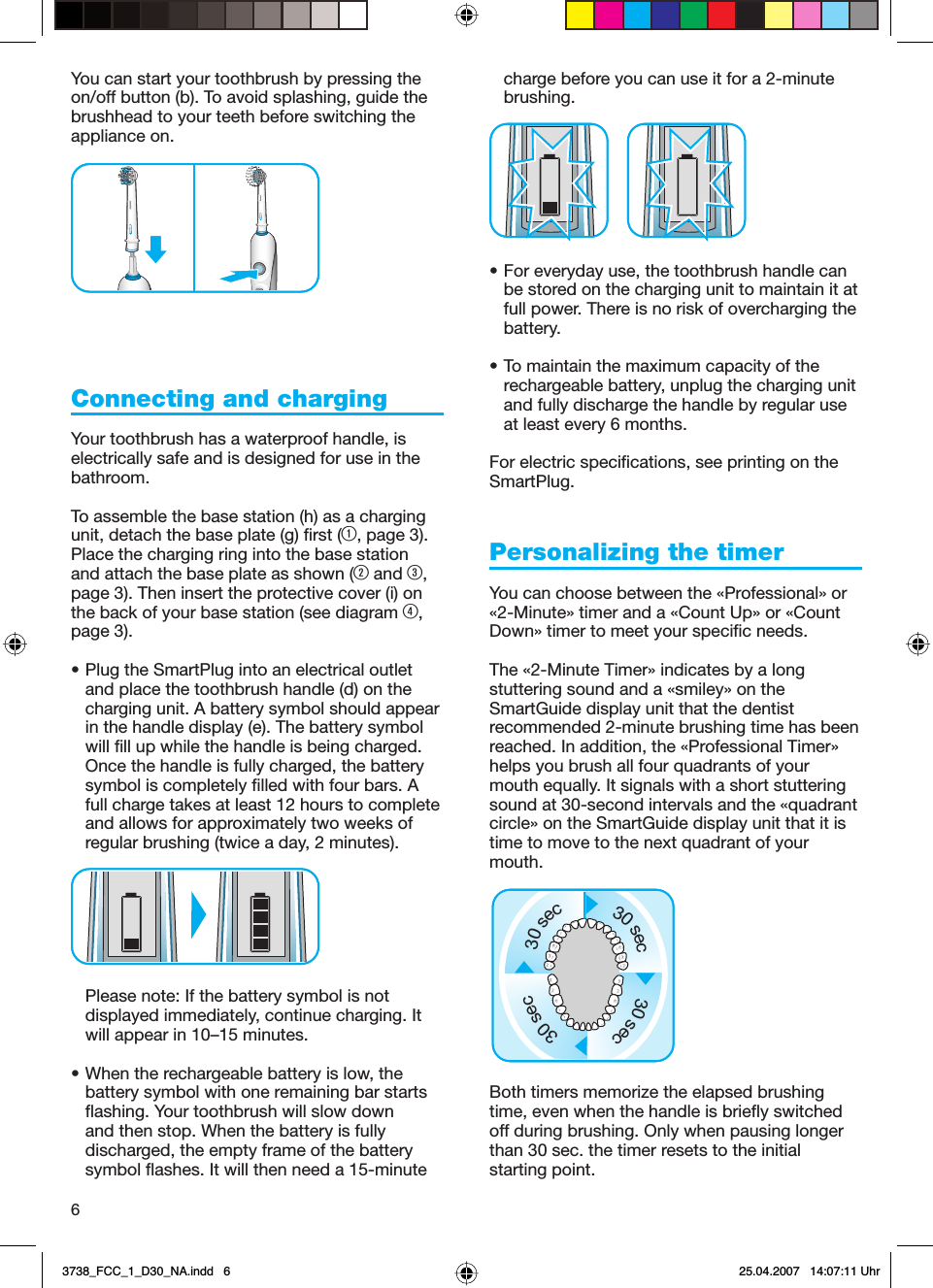 6You can start your toothbrush by pressing the on/off button (b). To avoid splashing, guide the brushhead to your teeth before switching the appliance on.Connecting and charging Your toothbrush has a waterproof handle, is electrically safe and is designed for use in the bathroom.To assemble the base station (h) as a charging unit, detach the base plate (g) first (1, page 3). Place the charging ring into the base station and attach the base plate as shown (2 and 3, page 3). Then insert the protective cover (i) on the back of your base station (see diagram 4, page 3).• Plug the SmartPlug into an electrical outlet and place the toothbrush handle (d) on the charging unit. A battery symbol should appear in the handle display (e). The battery symbol will fill up while the handle is being charged. Once the handle is fully charged, the battery symbol is completely filled with four bars. A full charge takes at least 12 hours to complete and allows for approximately two weeks of regular brushing (twice a day, 2 minutes).Please note: If the battery symbol is not displayed immediately, continue charging. It will appear in 10–15 minutes.• When the rechargeable battery is low, the battery symbol with one remaining bar starts flashing. Your toothbrush will slow down and then stop. When the battery is fully discharged, the empty frame of the battery symbol flashes. It will then need a 15-minute charge before you can use it for a 2-minute brushing. • For everyday use, the toothbrush handle can be stored on the charging unit to maintain it at full power. There is no risk of overcharging the battery.• To maintain the maximum capacity of the rechargeable battery, unplug the charging unit and fully discharge the handle by regular use at least every 6 months.For electric specifications, see printing on the SmartPlug.Personalizing the timerYou can choose between the «Professional» or «2-Minute» timer and a «Count Up» or «Count Down» timer to meet your specific needs.The «2-Minute Timer» indicates by a long stuttering sound and a «smiley» on the SmartGuide display unit that the dentist recommended 2-minute brushing time has been reached. In addition, the «Professional Timer» helps you brush all four quadrants of your mouth equally. It signals with a short stuttering sound at 30-second intervals and the «quadrant circle» on the SmartGuide display unit that it is time to move to the next quadrant of your mouth. Both timers memorize the elapsed brushing time, even when the handle is briefly switched off during brushing. Only when pausing longer than 30 sec. the timer resets to the initial starting point.Oral-BOral-BOral-BOral-B30sec30sec30sec30sec30sec30sec30sec30sec3738_FCC_1_D30_NA.indd   63738_FCC_1_D30_NA.indd   6 25.04.2007   14:07:11 Uhr25.04.2007   14:07:11 Uhr