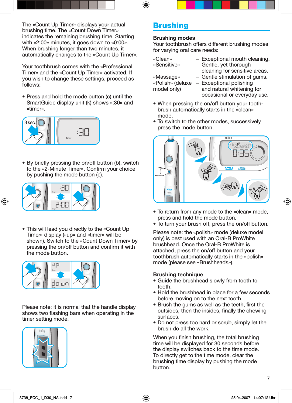 7The «Count Up Timer» displays your actual brushing time. The «Count Down Timer» indicates the remaining brushing time. Starting with «2:00» minutes, it goes down to «0:00». When brushing longer than two minutes, it automatically changes to the «Count Up Timer». Your toothbrush comes with the «Professional Timer» and the «Count Up Timer» activated. If you wish to change these settings, proceed as follows: • Press and hold the mode button (c) until the SmartGuide display unit (k) shows «:30» and «timer». • By briefly pressing the on/off button (b), switch to the «2-Minute Timer». Confirm your choice by pushing the mode button (c).• This will lead you directly to the «Count Up Timer» display («up» and «timer» will be shown). Switch to the «Count Down Timer» by pressing the on/off button and confirm it with the mode button.Please note: it is normal that the handle display shows two flashing bars when operating in the timer setting mode. BrushingBrushing modesYour toothbrush offers different brushing modes for varying oral care needs:«Clean»  –  Exceptional mouth cleaning.«Sensitive»  –  Gentle, yet thorough     cleaning for sensitive areas.«Massage»  –  Gentle stimulation of gums.«Polish» (deluxe  –  Exceptional polishing model only)    and natural whitening for     occasional or everyday use.• When pressing the on/off button your tooth-brush automatically starts in the «clean» mode. • To switch to the other modes, successively press the mode button. • To return from any mode to the «clean» mode, press and hold the mode button. • To turn your brush off, press the on/off button. Please note: the «polish» mode (deluxe model only) is best used with an Oral-B ProWhite brushhead. Once the Oral-B ProWhite is attached, press the on/off button and your toothbrush automatically starts in the «polish» mode (please see «Brushheads»).Brushing technique• Guide the brushhead slowly from tooth to tooth.• Hold the brushhead in place for a few seconds before moving on to the next tooth.• Brush the gums as well as the teeth, first the outsides, then the insides, finally the chewing surfaces.• Do not press too hard or scrub, simply let the brush do all the work.When you finish brushing, the total brushing time will be displayed for 30 seconds before the display switches back to the time mode. To directly get to the time mode, clear the brushing time display by pushing the mode button.3 sec.3 sec.3738_FCC_1_D30_NA.indd   73738_FCC_1_D30_NA.indd   7 25.04.2007   14:07:12 Uhr25.04.2007   14:07:12 Uhr