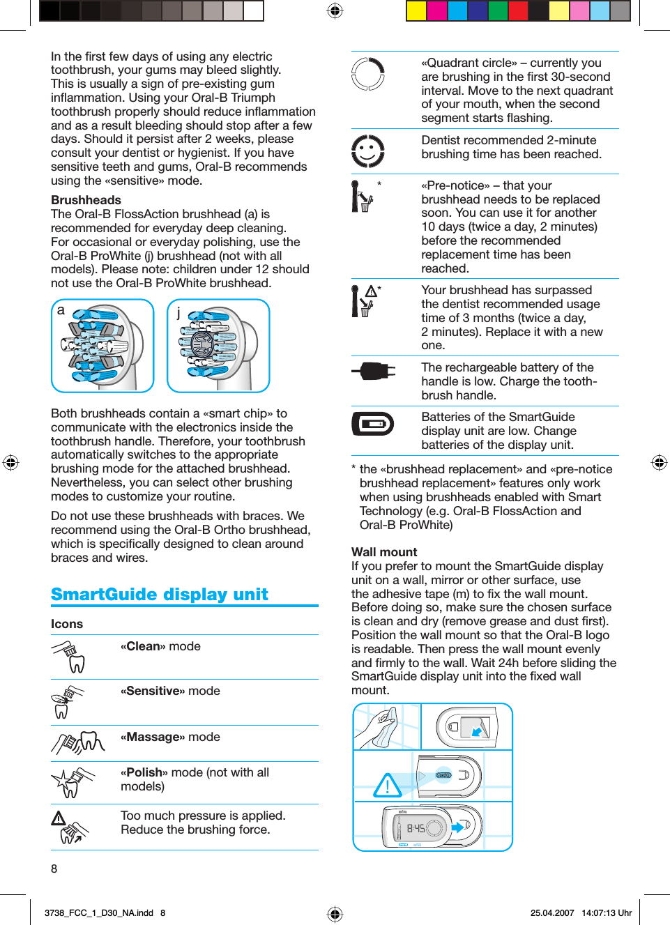 8In the first few days of using any electric toothbrush, your gums may bleed slightly. This is usually a sign of pre-existing gum inflammation. Using your Oral-B Triumph toothbrush properly should reduce inflammation and as a result bleeding should stop after a few days. Should it persist after 2 weeks, please consult your dentist or hygienist. If you have sensitive teeth and gums, Oral-B recommends using the «sensitive» mode.BrushheadsThe Oral-B FlossAction brushhead (a) is recommended for everyday deep cleaning. For occasional or everyday polishing, use the Oral-B ProWhite (j) brushhead (not with all models). Please note: children under 12 should not use the Oral-B ProWhite brushhead.Both brushheads contain a «smart chip» to communicate with the electronics inside the toothbrush handle. Therefore, your toothbrush automatically switches to the appropriate brushing mode for the attached brushhead. Nevertheless, you can select other brushing modes to customize your routine.Do not use these brushheads with braces. We recommend using the Oral-B Ortho brushhead, which is specifically designed to clean around braces and wires.SmartGuide display unit Icons«Clean» mode«Sensitive» mode«Massage» mode«Polish» mode (not with all models)Too much pressure is applied. Reduce the brushing force.«Quadrant circle» – currently you are brushing in the first 30-second interval. Move to the next quadrant of your mouth, when the second segment starts flashing.Dentist recommended 2-minute brushing time has been reached.*«Pre-notice» – that your brushhead needs to be replaced soon. You can use it for another 10 days (twice a day, 2 minutes) before the recommended replacement time has been reached.*Your brushhead has surpassed the dentist recommended usage time of 3 months (twice a day, 2 minutes). Replace it with a new one.The rechargeable battery of the handle is low. Charge the tooth-brush handle.Batteries of the SmartGuide display unit are low. Change batteries of the display unit.* the «brushhead replacement» and «pre-notice brushhead replacement» features only work when using brushheads enabled with Smart Technology (e.g. Oral-B FlossAction and Oral-B ProWhite)Wall mountIf you prefer to mount the SmartGuide display unit on a wall, mirror or other surface, use the adhesive tape (m) to fix the wall mount. Before doing so, make sure the chosen surface is clean and dry (remove grease and dust first). Position the wall mount so that the Oral-B logo is readable. Then press the wall mount evenly and firmly to the wall. Wait 24h before sliding the SmartGuide display unit into the fixed wall mount.aa jj3738_FCC_1_D30_NA.indd   83738_FCC_1_D30_NA.indd   8 25.04.2007   14:07:13 Uhr25.04.2007   14:07:13 Uhr