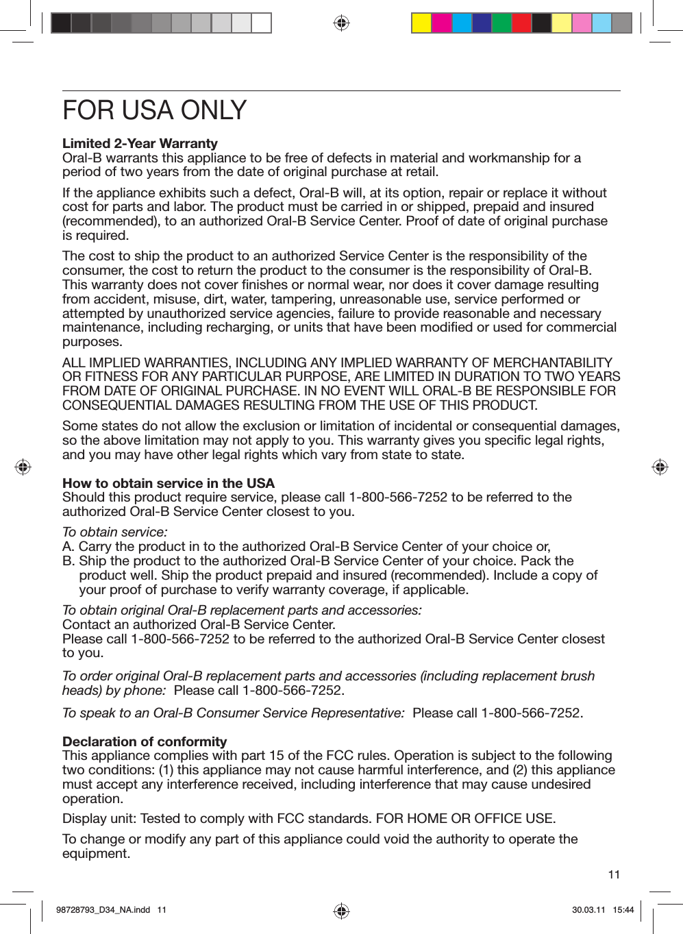 11FOR USA ONLYLimited 2-Year WarrantyOral-B warrants this appliance to be free of defects in material and workmanship for a period of two years from the date of original purchase at retail.If the appliance exhibits such a defect, Oral-B will, at its option, repair or replace it without cost for parts and labor. The product must be carried in or shipped, prepaid and insured (recommended), to an authorized Oral-B Service Center. Proof of date of original purchase is required.The cost to ship the product to an authorized Service Center is the responsibility of the consumer, the cost to return the product to the consumer is the responsibility of Oral-B. This warranty does not cover finishes or normal wear, nor does it cover damage resulting from accident, misuse, dirt, water, tampering, unreasonable use, service performed or attempted by unauthorized service agencies, failure to provide reasonable and necessary maintenance, including recharging, or units that have been modified or used for commercial purposes.ALL IMPLIED WARRANTIES, INCLUDING ANY IMPLIED WARRANTY OF MERCHANTABILITY OR FITNESS FOR ANY PARTICULAR PURPOSE, ARE LIMITED IN DURATION TO TWO YEARS FROM DATE OF ORIGINAL PURCHASE. IN NO EVENT WILL ORAL-B BE RESPONSIBLE FOR CONSEQUENTIAL DAMAGES RESULTING FROM THE USE OF THIS PRODUCT.Some states do not allow the exclusion or limitation of incidental or consequential damages, so the above limitation may not apply to you. This warranty gives you specific legal rights, and you may have other legal rights which vary from state to state.How to obtain service in the USAShould this product require service, please call 1-800-566-7252 to be referred to the authorized Oral-B Service Center closest to you.To obtain service:A.  Carry the product in to the authorized Oral-B Service Center of your choice or,B.  Ship the product to the authorized Oral-B Service Center of your choice. Pack the product well. Ship the product prepaid and insured (recommended). Include a copy of your proof of purchase to verify warranty coverage, if applicable.To obtain original Oral-B replacement parts and accessories:Contact an authorized Oral-B Service Center. Please call 1-800-566-7252 to be referred to the authorized Oral-B Service Center closest to you.To order original Oral-B replacement parts and accessories (including replacement brush heads) by phone:  Please call 1-800-566-7252.To speak to an Oral-B Consumer Service Representative:  Please call 1-800-566-7252.Declaration of conformityThis appliance complies with part 15 of the FCC rules. Operation is subject to the following two conditions: (1) this appliance may not cause harmful interference, and (2) this appliance must accept any interference received, including interference that may cause undesired operation.Display unit: Tested to comply with FCC standards. FOR HOME OR OFFICE USE.To change or modify any part of this appliance could void the authority to operate the equipment.98728793_D34_NA.indd   1198728793_D34_NA.indd   11 30.03.11   15:4430.03.11   15:44