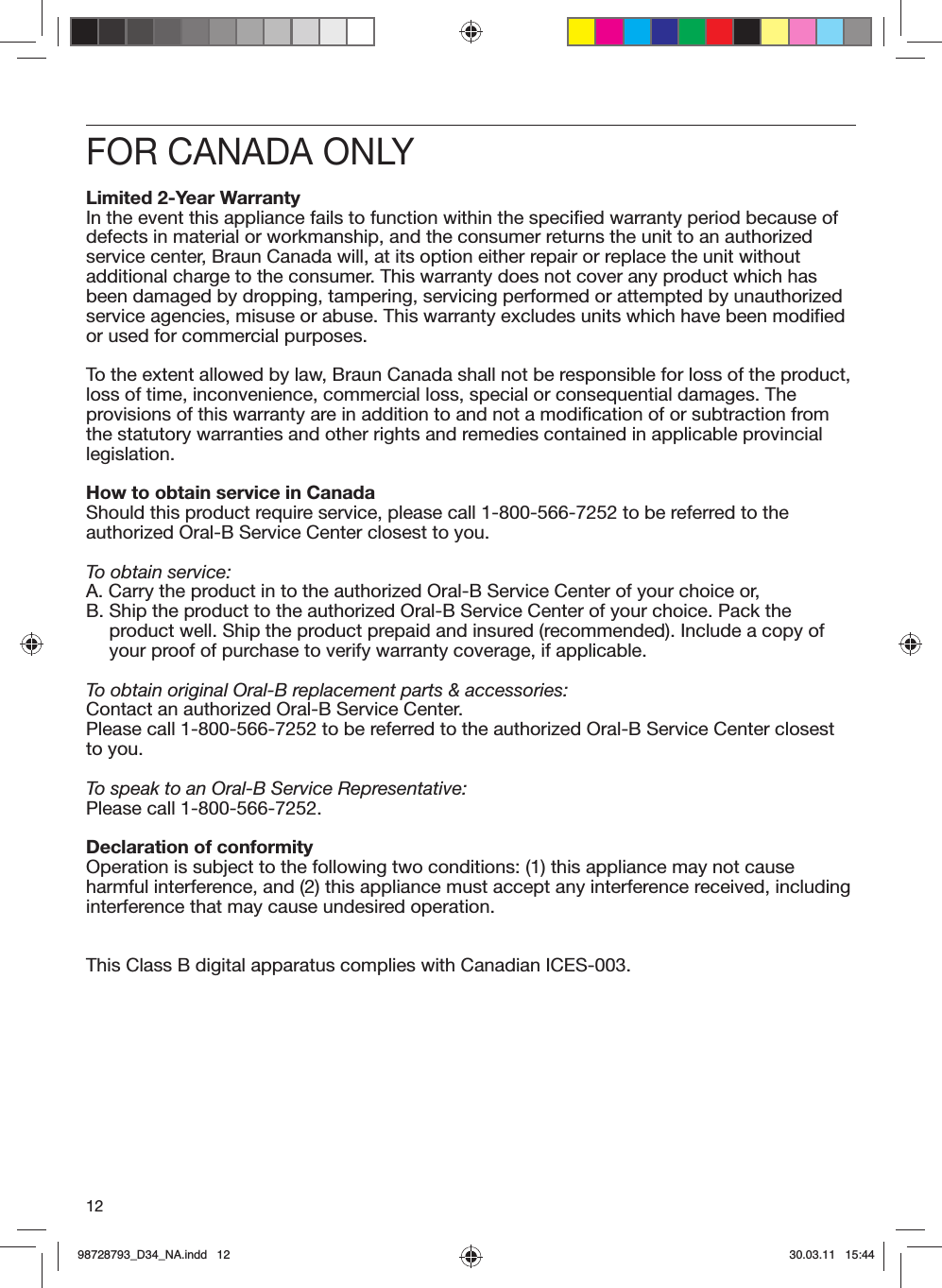 12FOR CANADA ONLYLimited 2-Year WarrantyIn the event this appliance fails to function within the specified warranty period because of defects in material or workmanship, and the consumer returns the unit to an authorized service center, Braun Canada will, at its option either repair or replace the unit without additional charge to the consumer. This warranty does not cover any product which has been damaged by dropping, tampering, servicing performed or attempted by unauthorized service agencies, misuse or abuse. This warranty excludes units which have been modified or used for commercial purposes.To the extent allowed by law, Braun Canada shall not be responsible for loss of the product, loss of time, inconvenience, commercial loss, special or consequential damages. The provisions of this warranty are in addition to and not a modification of or subtraction from the statutory warranties and other rights and remedies contained in applicable provincial legislation.How to obtain service in CanadaShould this product require service, please call 1-800-566-7252 to be referred to the authorized Oral-B Service Center closest to you.To obtain service:A.  Carry the product in to the authorized Oral-B Service Center of your choice or,B.  Ship the product to the authorized Oral-B Service Center of your choice. Pack the product well. Ship the product prepaid and insured (recommended). Include a copy of your proof of purchase to verify warranty coverage, if applicable.To obtain original Oral-B replacement parts &amp; accessories:Contact an authorized Oral-B Service Center. Please call 1-800-566-7252 to be referred to the authorized Oral-B Service Center closest to you.To speak to an Oral-B Service Representative:Please call 1-800-566-7252.Declaration of conformityOperation is subject to the following two conditions: (1) this appliance may not cause harmful interference, and (2) this appliance must accept any interference received, including interference that may cause undesired operation.This Class B digital apparatus complies with Canadian ICES-003.98728793_D34_NA.indd   1298728793_D34_NA.indd   12 30.03.11   15:4430.03.11   15:44