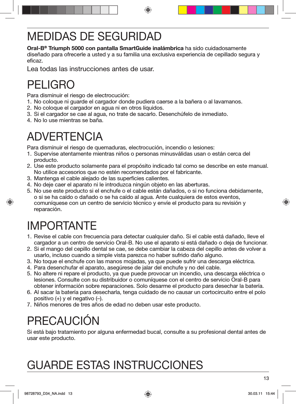 13MEDIDAS DE SEGURIDADOral-B® Triumph 5000 con pantalla SmartGuide inalámbrica ha sido cuidadosamente diseñado para ofrecerle a usted y a su familia una exclusiva experiencia de cepillado segura y eficaz.Lea todas las instrucciones antes de usar.PELIGROPara disminuir el riesgo de electrocución:1.  No coloque ni guarde el cargador donde pudiera caerse a la bañera o al lavamanos.2.  No coloque el cargador en agua ni en otros líquidos.3.  Si el cargador se cae al agua, no trate de sacarlo. Desenchúfelo de inmediato.4.  No lo use mientras se baña.ADVERTENCIAPara disminuir el riesgo de quemaduras, electrocución, incendio o lesiones:1.  Supervise atentamente mientras niños o personas minusválidas usan o están cerca del producto.2.  Use este producto solamente para el propósito indicado tal como se describe en este manual. No utilice accesorios que no estén recomendados por el fabricante.3.  Mantenga el cable alejado de las superficies calientes.4.  No deje caer el aparato ni le introduzca ningún objeto en las aberturas.5.  No use este producto si el enchufe o el cable están dañados, o si no funciona debidamente, o si se ha caído o dañado o se ha caído al agua. Ante cualquiera de estos eventos, comuníquese con un centro de servicio técnico y envíe el producto para su revisión y reparación.IMPORTANTE1.  Revise el cable con frecuencia para detectar cualquier daño. Si el cable está dañado, lleve el cargador a un centro de servicio Oral-B. No use el aparato si está dañado o deja de funcionar.2.  Si el mango del cepillo dental se cae, se debe cambiar la cabeza del cepillo antes de volver a usarlo, incluso cuando a simple vista parezca no haber sufrido daño alguno.3.  No toque el enchufe con las manos mojadas, ya que puede sufrir una descarga eléctrica.4.  Para desenchufar el aparato, asegúrese de jalar del enchufe y no del cable.5.  No altere ni repare el producto, ya que puede provocar un incendio, una descarga eléctrica o lesiones. Consulte con su distribuidor o comuníquese con el centro de servicio Oral-B para obtener información sobre reparaciones. Solo desarme el producto para desechar la batería.6.  Al sacar la batería para desecharla, tenga cuidado de no causar un cortocircuito entre el polo positivo (+) y el negativo (–).7.  Niños menores de tres años de edad no deben usar este producto.PRECAUCIÓNSi está bajo tratamiento por alguna enfermedad bucal, consulte a su profesional dental antes de usar este producto.GUARDE ESTAS INSTRUCCIONES98728793_D34_NA.indd   1398728793_D34_NA.indd   13 30.03.11   15:4430.03.11   15:44