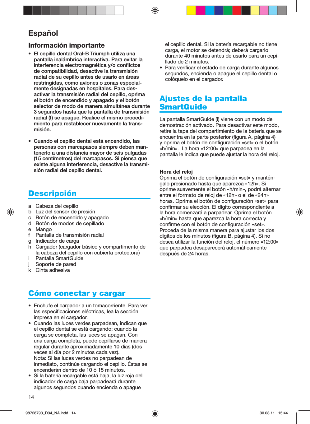 14Información importante•  El cepillo dental Oral-B Triumph utiliza una pantalla inalámbrica interactiva. Para evitar la interferencia electromagnética y/o conflictos de compatibilidad, desactive la transmisión radial de su cepillo antes de usarlo en áreas restringidas, como aviones o zonas especial-mente designadas en hospitales. Para des-activar la transmisión radial del cepillo, oprima el botón de encendido y apagado y el botón selector de modo de manera simultánea durante 3 segundos hasta que la pantalla de transmisión radial (f) se apague. Realice el mismo procedi-miento para restablecer nuevamente la trans-misión.•  Cuando el cepillo dental está encendido, las personas con marcapasos siempre deben man-tenerlo a una distancia mayor de seis pulgadas (15 centímetros) del marcapasos. Si piensa que existe alguna interferencia, desactive la transmi-sión radial del cepillo dental.Descripcióna  Cabeza del cepillob  Luz del sensor de presiónc  Botón de encendido y apagadod  Botón de modos de cepilladoe Mangof  Pantalla de transmisión radialg  Indicador de cargah  Cargador (cargador básico y compartimento de la cabeza del cepillo con cubierta protectora)i Pantalla SmartGuidej  Soporte de paredk Cinta adhesivaCómo conectar y cargar•  Enchufe el cargador a un tomacorriente. Para ver las especificaciones eléctricas, lea la sección impresa en el cargador.•  Cuando las luces verdes parpadean, indican que el cepillo dental se está cargando; cuando la carga se completa, las luces se apagan. Con una carga completa, puede cepillarse de manera regular durante aproximadamente 10 días (dos veces al día por 2 minutos cada vez).Nota: Si las luces verdes no parpadean de inmediato, continúe cargando el cepillo. Éstas se encenderán dentro de 10 ó 15 minutos.•  Si la batería recargable está baja, la luz roja del indicador de carga baja parpadeará durante algunos segundos cuando encienda o apague el cepillo dental. Si la batería recargable no tiene carga, el motor se detendrá; deberá cargarlo durante 40 minutos antes de usarlo para un cepi-llado de 2 minutos.•  Para verificar el estado de carga durante algunos segundos, encienda o apague el cepillo dental o colóquelo en el cargador.Ajustes de la pantalla SmartGuideLa pantalla SmartGuide (i) viene con un modo de demostración activado. Para desactivar este modo, retire la tapa del compartimiento de la batería que se encuentra en la parte posterior (figura A, página 4) y oprima el botón de configuración «set» o el botón «h/min».  La hora «12:00» que parpadea en la pantalla le indica que puede ajustar la hora del reloj.Hora del relojOprima el botón de configuración «set» y mantén-galo presionado hasta que aparezca «12h». Si oprime suavemente el botón «h/min», podrá alternar entre el formato de reloj de «12h» o el de «24h» horas. Oprima el botón de configuración «set» para confirmar su elección. El dígito correspondiente a la hora comenzará a parpadear. Oprima el botón «h/min» hasta que aparezca la hora correcta y confirme con el botón de configuración «set». Proceda de la misma manera para ajustar los dos dígitos de los minutos (figura B, página 4). Si no desea utilizar la función del reloj, el número «12:00» que parpadea desaparecerá automáticamente después de 24 horas.Español98728793_D34_NA.indd   1498728793_D34_NA.indd   14 30.03.11   15:4430.03.11   15:44