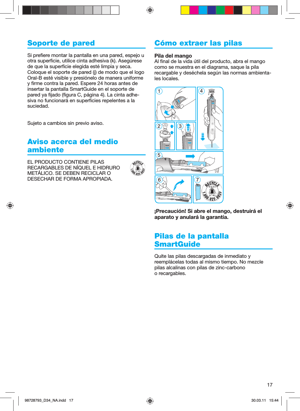 17Soporte de paredSi prefiere montar la pantalla en una pared, espejo u otra superficie, utilice cinta adhesiva (k). Asegúrese de que la superficie elegida esté limpia y seca. Coloque el soporte de pared (j) de modo que el logo Oral-B esté visible y presiónelo de manera uniforme y firme contra la pared. Espere 24 horas antes de insertar la pantalla SmartGuide en el soporte de pared ya fijado (figura C, página 4). La cinta adhe-siva no funcionará en superficies repelentes a la suciedad.Sujeto a cambios sin previo aviso.Aviso acerca del medio ambienteEL PRODUCTO CONTIENE PILAS RECARGABLES DE NÍQUEL E HIDRURO METÁLICO. SE DEBEN RECICLAR O DESECHAR DE FORMA APROPIADA. Cómo extraer las pilasPila del mangoAl final de la vida útil del producto, abra el mango como se muestra en el diagrama, saque la pila recargable y deséchela según las normas ambienta-les locales.¡Precaución! Si abre el mango, destruirá el aparato y anulará la garantía.Pilas de la pantalla SmartGuideQuite las pilas descargadas de inmediato y reemplácelas todas al mismo tiempo. No mezcle pilas alcalinas con pilas de zinc-carbono o recargables.5 modes51267 45 modes398728793_D34_NA.indd   1798728793_D34_NA.indd   17 30.03.11   15:4430.03.11   15:44