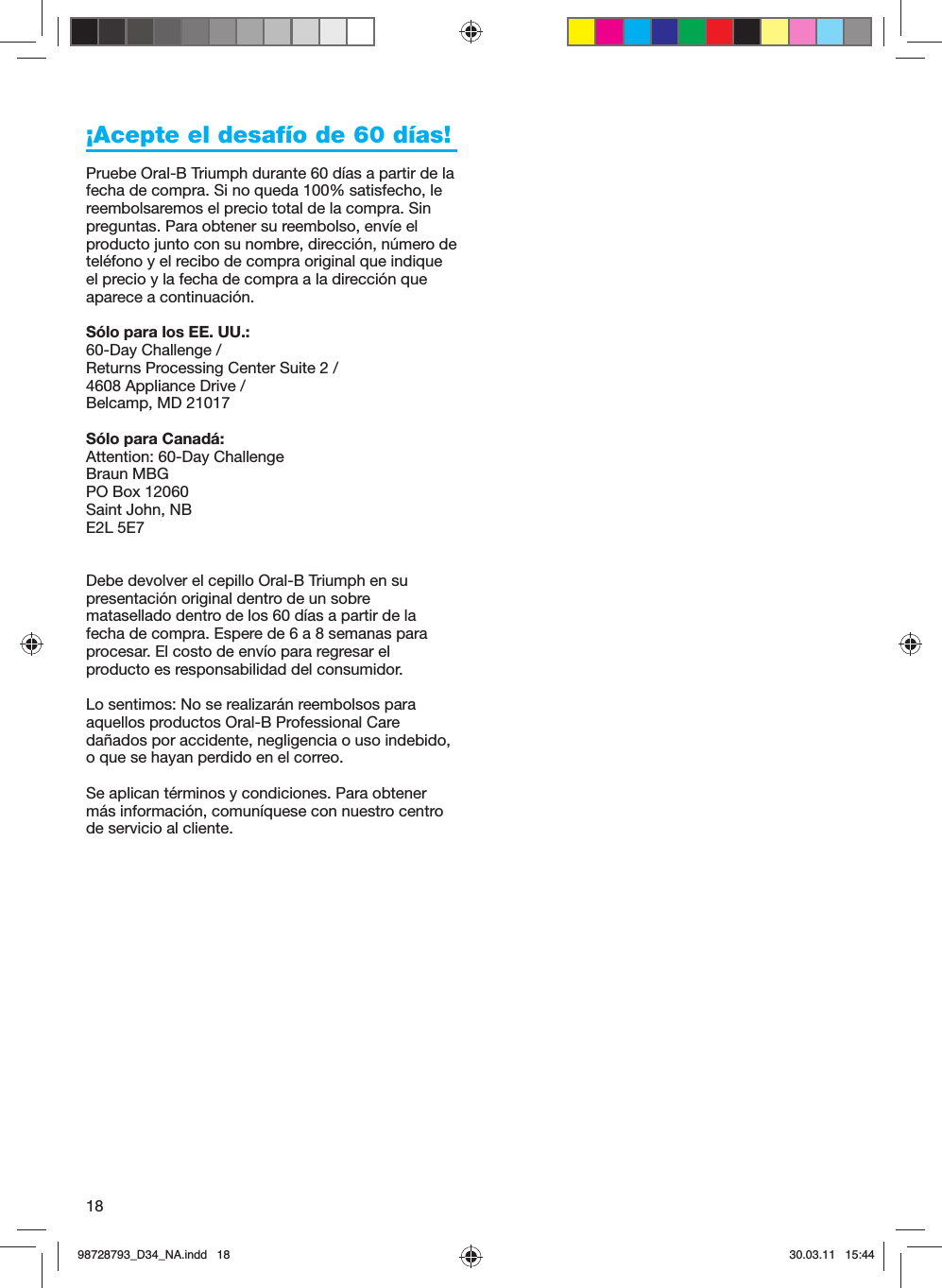 18¡Acepte el desafío de 60 días!Pruebe Oral-B Triumph durante 60 días a partir de la fecha de compra. Si no queda 100% satisfecho, le reembolsaremos el precio total de la compra. Sin preguntas. Para obtener su reembolso, envíe el producto junto con su nombre, dirección, número de teléfono y el recibo de compra original que indique el precio y la fecha de compra a la dirección que aparece a continuación. Sólo para los EE. UU.:60-Day Challenge / Returns Processing Center Suite 2 / 4608 Appliance Drive / Belcamp, MD 21017Sólo para Canadá:Attention: 60-Day ChallengeBraun MBGPO Box 12060Saint John, NBE2L 5E7Debe devolver el cepillo Oral-B Triumph en su presentación original dentro de un sobre matasellado dentro de los 60 días a partir de la fecha de compra. Espere de 6 a 8 semanas para procesar. El costo de envío para regresar el producto es responsabilidad del consumidor.Lo sentimos: No se realizarán reembolsos para aquellos productos Oral-B Professional Care dañados por accidente, negligencia o uso indebido, o que se hayan perdido en el correo. Se aplican términos y condiciones. Para obtener más información, comuníquese con nuestro centro de servicio al cliente.98728793_D34_NA.indd   1898728793_D34_NA.indd   18 30.03.11   15:4430.03.11   15:44