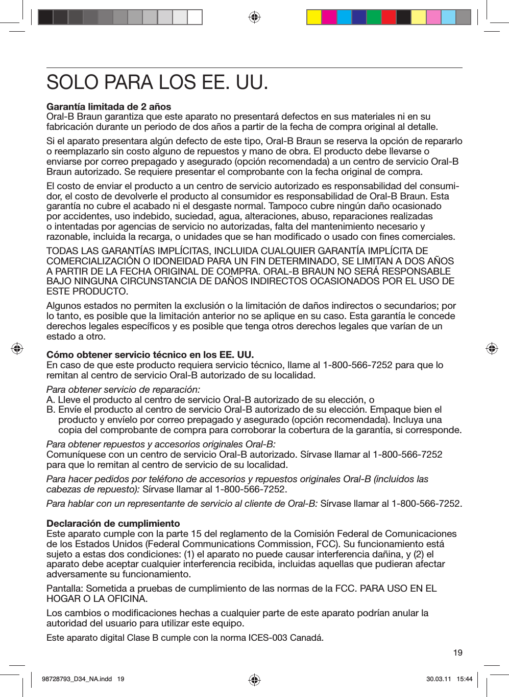 19SOLO PARA LOS EE. UU.Garantía limitada de 2 añosOral-B Braun garantiza que este aparato no presentará defectos en sus materiales ni en su fabricación durante un periodo de dos años a partir de la fecha de compra original al detalle.Si el aparato presentara algún defecto de este tipo, Oral-B Braun se reserva la opción de repararlo o reemplazarlo sin costo alguno de repuestos y mano de obra. El producto debe llevarse o enviarse por correo prepagado y asegurado (opción recomendada) a un centro de servicio Oral-B Braun autorizado. Se requiere presentar el comprobante con la fecha original de compra.El costo de enviar el producto a un centro de servicio autorizado es responsabilidad del consumi-dor, el costo de devolverle el producto al consumidor es responsabilidad de Oral-B Braun. Esta garantía no cubre el acabado ni el desgaste normal. Tampoco cubre ningún daño ocasionado por accidentes, uso indebido, suciedad, agua, alteraciones, abuso, reparaciones realizadas o intentadas por agencias de servicio no autorizadas, falta del mantenimiento necesario y razonable, incluida la recarga, o unidades que se han modificado o usado con fines comerciales.TODAS LAS GARANTÍAS IMPLÍCITAS, INCLUIDA CUALQUIER GARANTÍA IMPLÍCITA DE COMERCIALIZACIÓN O IDONEIDAD PARA UN FIN DETERMINADO, SE LIMITAN A DOS AÑOS A PARTIR DE LA FECHA ORIGINAL DE COMPRA. ORAL-B BRAUN NO SERÁ RESPONSABLE BAJO NINGUNA CIRCUNSTANCIA DE DAÑOS INDIRECTOS OCASIONADOS POR EL USO DE ESTE PRODUCTO.Algunos estados no permiten la exclusión o la limitación de daños indirectos o secundarios; por lo tanto, es posible que la limitación anterior no se aplique en su caso. Esta garantía le concede derechos legales específicos y es posible que tenga otros derechos legales que varían de un estado a otro.Cómo obtener servicio técnico en los EE. UU.En caso de que este producto requiera servicio técnico, llame al 1-800-566-7252 para que lo remitan al centro de servicio Oral-B autorizado de su localidad.Para obtener servicio de reparación:A.  Lleve el producto al centro de servicio Oral-B autorizado de su elección, oB.  Envíe el producto al centro de servicio Oral-B autorizado de su elección. Empaque bien el producto y envíelo por correo prepagado y asegurado (opción recomendada). Incluya una copia del comprobante de compra para corroborar la cobertura de la garantía, si corresponde.Para obtener repuestos y accesorios originales Oral-B:Comuníquese con un centro de servicio Oral-B autorizado. Sírvase llamar al 1-800-566-7252 para que lo remitan al centro de servicio de su localidad.Para hacer pedidos por teléfono de accesorios y repuestos originales Oral-B (incluidos las cabezas de repuesto): Sírvase llamar al 1-800-566-7252.Para hablar con un representante de servicio al cliente de Oral-B: Sírvase llamar al 1-800-566-7252.Declaración de cumplimientoEste aparato cumple con la parte 15 del reglamento de la Comisión Federal de Comunicaciones de los Estados Unidos (Federal Communications Commission, FCC). Su funcionamiento está sujeto a estas dos condiciones: (1) el aparato no puede causar interferencia dañina, y (2) el aparato debe aceptar cualquier interferencia recibida, incluidas aquellas que pudieran afectar adversamente su funcionamiento.Pantalla: Sometida a pruebas de cumplimiento de las normas de la FCC. PARA USO EN EL HOGAR O LA OFICINA.Los cambios o modificaciones hechas a cualquier parte de este aparato podrían anular la autoridad del usuario para utilizar este equipo.Este aparato digital Clase B cumple con la norma ICES-003 Canadá.98728793_D34_NA.indd   1998728793_D34_NA.indd   19 30.03.11   15:4430.03.11   15:44