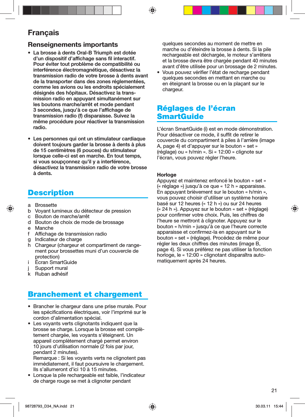 21Renseignements importants•  La brosse à dents Oral-B Triumph est dotée d’un dispositif d’affichage sans fil interactif. Pour éviter tout problème de compatibilité ou interférence électromagnétique, désactivez la transmission radio de votre brosse à dents avant de la transporter dans des zones réglementées, comme les avions ou les endroits spécialement désignés des hôpitaux. Désactivez la trans-mission radio en appuyant simultanément sur les boutons marche/arrêt et mode pendant 3 secondes, jusqu’à ce que l’affichage de transmission radio (f) disparaisse. Suivez la même procédure pour réactiver la transmission radio.•  Les personnes qui ont un stimulateur cardiaque doivent toujours garder la brosse à dents à plus de 15 centimètres (6 pouces) du stimulateur lorsque celle-ci est en marche. En tout temps, si vous soupçonnez qu’il y a interférence, désactivez la transmission radio de votre brosse à dents.Descriptiona Brossetteb  Voyant lumineux du détecteur de pressionc  Bouton de marche/arrêtd  Bouton de choix de mode de brossagee Manchef  Affichage de transmission radiog  Indicateur de chargeh  Chargeur (chargeur et compartiment de range-ment pour brossettes muni d’un couvercle de protection)i Écran SmartGuidej Support muralk Ruban adhésifBranchement et chargement•  Brancher le chargeur dans une prise murale. Pour les spécifications électriques, voir l’imprimé sur le cordon d’alimentation spécial.•  Les voyants verts clignotants indiquent que la brosse se charge. Lorsque la brosse est complè-tement chargée, les voyants s’éteignent. Un appareil complètement chargé permet environ 10 jours d’utilisation normale (2 fois par jour, pendant 2 minutes).Remarque : Si les voyants verts ne clignotent pas immédiatement, il faut poursuivre le chargement. Ils s’allumeront d’ici 10 à 15 minutes.•  Lorsque la pile rechargeable est faible, l’indicateur de charge rouge se met à clignoter pendant quelques secondes au moment de mettre en marche ou d’éteindre la brosse à dents. Si la pile rechargeable est déchargée, le moteur s’arrêtera et la brosse devra être chargée pendant 40 minutes avant d’être utilisée pour un brossage de 2 minutes.•  Vous pouvez vérifier l’état de recharge pendant quelques secondes en mettant en marche ou en éteignant la brosse ou en la plaçant sur le chargeur.Réglages de l’écran SmartGuide L’écran SmartGuide (i) est en mode démonstration. Pour désactiver ce mode, il suffit de retirer le couvercle du compartiment à piles à l’arrière (image A, page 4) et d’appuyer sur le bouton « set » (réglage) ou « h/min ». Si « 12:00 » clignote sur l’écran, vous pouvez régler l’heure.HorlogeAppuyez et maintenez enfoncé le bouton « set » (« réglage ») jusqu’à ce que « 12 h » apparaisse. En appuyant brièvement sur le bouton « h/min », vous pouvez choisir d’utiliser un système horaire basé sur 12 heures (« 12 h ») ou sur 24 heures (« 24 h »). Appuyez sur le bouton « set » (réglage) pour confirmer votre choix. Puis, les chiffres de l’heure se mettront à clignoter. Appuyez sur le bouton « h/min » jusqu’à ce que l’heure correcte apparaisse et confirmez-la en appuyant sur le bouton « set » (réglage). Procédez de même pour régler les deux chiffres des minutes (image B, page 4). Si vous préférez ne pas utiliser la fonction horloge, le « 12:00 » clignotant disparaîtra auto-matiquement après 24 heures.Français98728793_D34_NA.indd   2198728793_D34_NA.indd   21 30.03.11   15:4430.03.11   15:44