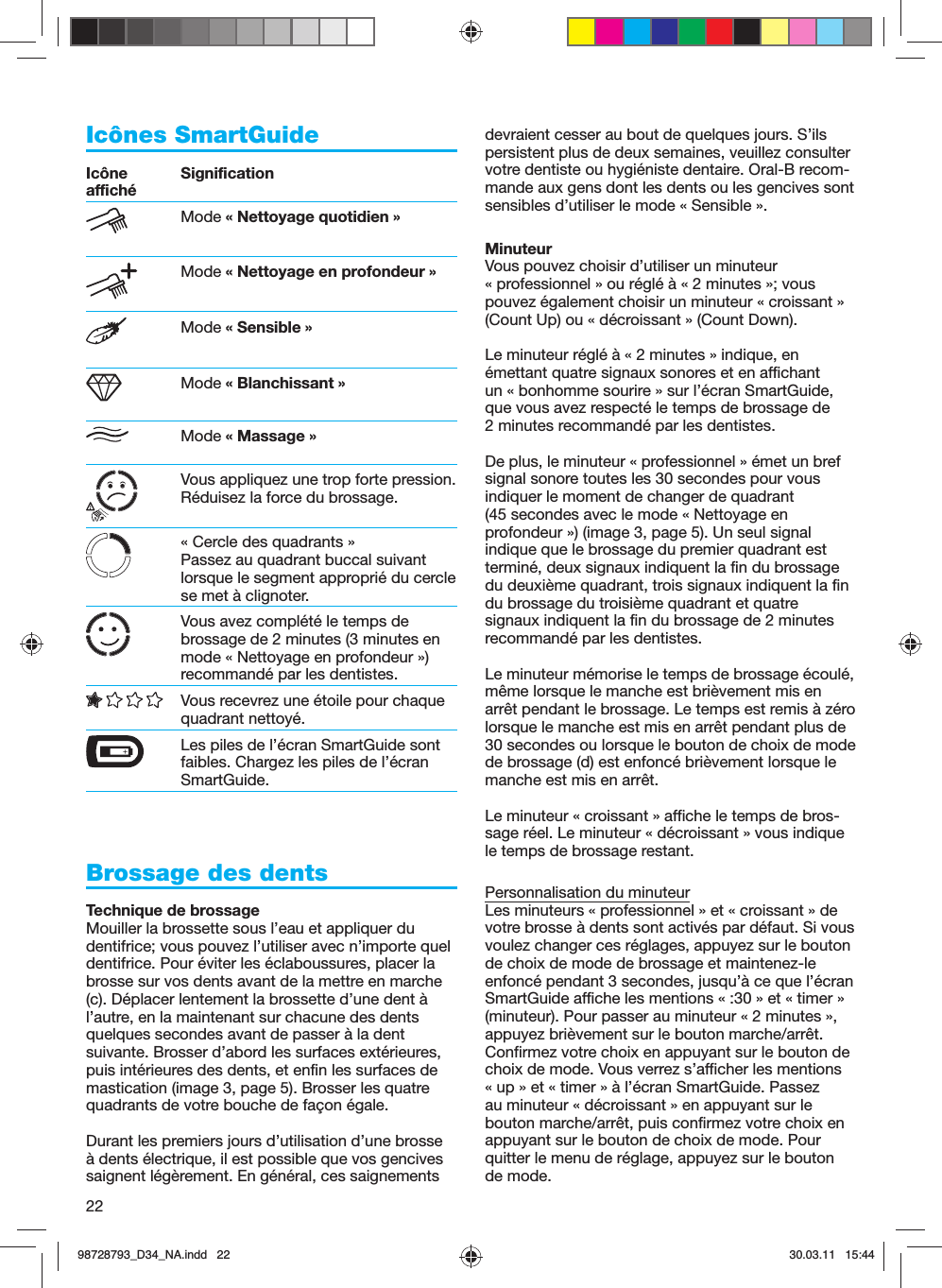 22Icônes SmartGuideIcône affiché SignificationMode « Nettoyage quotidien »Mode « Nettoyage en profondeur »Mode « Sensible »Mode « Blanchissant »Mode « Massage »Vous appliquez une trop forte pression. Réduisez la force du brossage.« Cercle des quadrants »Passez au quadrant buccal suivant lorsque le segment approprié du cercle se met à clignoter.Vous avez complété le temps de brossage de 2 minutes (3 minutes en mode « Nettoyage en profondeur ») recommandé par les dentistes.Vous recevrez une étoile pour chaque quadrant nettoyé.  Les piles de l’écran SmartGuide sont faibles. Chargez les piles de l’écran SmartGuide.Brossage des dentsTechnique de brossageMouiller la brossette sous l’eau et appliquer du dentifrice; vous pouvez l’utiliser avec n’importe quel dentifrice. Pour éviter les éclaboussures, placer la brosse sur vos dents avant de la mettre en marche (c). Déplacer lentement la brossette d’une dent à l’autre, en la maintenant sur chacune des dents quelques secondes avant de passer à la dent suivante. Brosser d’abord les surfaces extérieures, puis intérieures des dents, et enfin les surfaces de mastication (image 3, page 5). Brosser les quatre quadrants de votre bouche de façon égale.Durant les premiers jours d’utilisation d’une brosse à dents électrique, il est possible que vos gencives saignent légèrement. En général, ces saignements devraient cesser au bout de quelques jours. S’ils persistent plus de deux semaines, veuillez consulter votre dentiste ou hygiéniste dentaire. Oral-B recom-mande aux gens dont les dents ou les gencives sont sensibles d’utiliser le mode « Sensible ».MinuteurVous pouvez choisir d’utiliser un minuteur « professionnel » ou réglé à « 2 minutes »; vous pouvez également choisir un minuteur « croissant » (Count Up) ou « décroissant » (Count Down).Le minuteur réglé à « 2 minutes » indique, en émettant quatre signaux sonores et en affichant un « bonhomme sourire » sur l’écran SmartGuide, que vous avez respecté le temps de brossage de 2 minutes recommandé par les dentistes.De plus, le minuteur « professionnel » émet un bref signal sonore toutes les 30 secondes pour vous indiquer le moment de changer de quadrant (45 secondes avec le mode « Nettoyage en profondeur ») (image 3, page 5). Un seul signal indique que le brossage du premier quadrant est terminé, deux signaux indiquent la fin du brossage du deuxième quadrant, trois signaux indiquent la fin du brossage du troisième quadrant et quatre signaux indiquent la fin du brossage de 2 minutes recommandé par les dentistes.Le minuteur mémorise le temps de brossage écoulé, même lorsque le manche est brièvement mis en arrêt pendant le brossage. Le temps est remis à zéro lorsque le manche est mis en arrêt pendant plus de 30 secondes ou lorsque le bouton de choix de mode de brossage (d) est enfoncé brièvement lorsque le manche est mis en arrêt.Le minuteur « croissant » affiche le temps de bros-sage réel. Le minuteur « décroissant » vous indique le temps de brossage restant.Personnalisation du minuteurLes minuteurs « professionnel » et « croissant » de votre brosse à dents sont activés par défaut. Si vous voulez changer ces réglages, appuyez sur le bouton de choix de mode de brossage et maintenez-le enfoncé pendant 3 secondes, jusqu’à ce que l’écran SmartGuide affiche les mentions « :30 » et « timer » (minuteur). Pour passer au minuteur « 2 minutes », appuyez brièvement sur le bouton marche/arrêt. Confirmez votre choix en appuyant sur le bouton de choix de mode. Vous verrez s’afficher les mentions « up » et « timer » à l’écran SmartGuide. Passez au minuteur « décroissant » en appuyant sur le bouton marche/arrêt, puis confirmez votre choix en appuyant sur le bouton de choix de mode. Pour quitter le menu de réglage, appuyez sur le bouton de mode.98728793_D34_NA.indd   2298728793_D34_NA.indd   22 30.03.11   15:4430.03.11   15:44