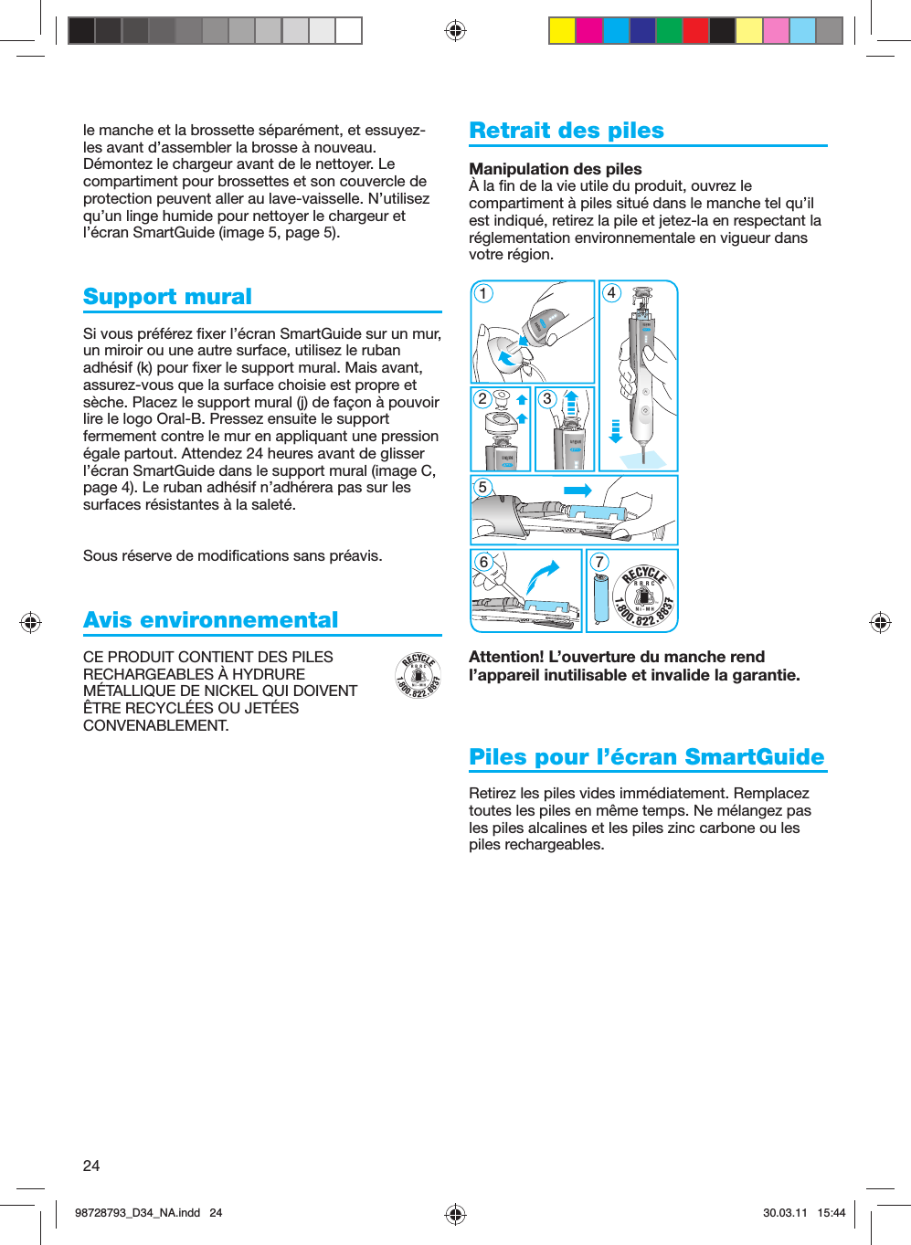 24le manche et la brossette séparément, et essuyez-les avant d’assembler la brosse à nouveau. Démontez le chargeur avant de le nettoyer. Le compartiment pour brossettes et son couvercle de protection peuvent aller au lave-vaisselle. N’utilisez qu’un linge humide pour nettoyer le chargeur et l’écran SmartGuide (image 5, page 5).Support muralSi vous préférez fixer l’écran SmartGuide sur un mur, un miroir ou une autre surface, utilisez le ruban adhésif (k) pour fixer le support mural. Mais avant, assurez-vous que la surface choisie est propre et sèche. Placez le support mural (j) de façon à pouvoir lire le logo Oral-B. Pressez ensuite le support fermement contre le mur en appliquant une pression égale partout. Attendez 24 heures avant de glisser l’écran SmartGuide dans le support mural (image C, page 4). Le ruban adhésif n’adhérera pas sur les surfaces résistantes à la saleté.Sous réserve de modifications sans préavis.Avis environnementalCE PRODUIT CONTIENT DES PILES RECHARGEABLES À HYDRURE MÉTALLIQUE DE NICKEL QUI DOIVENT ÊTRE RECYCLÉES OU JETÉES CONVENABLEMENT. Retrait des pilesManipulation des pilesÀ la fin de la vie utile du produit, ouvrez le compartiment à piles situé dans le manche tel qu’il est indiqué, retirez la pile et jetez-la en respectant la réglementation environnementale en vigueur dans votre région.Attention! L’ouverture du manche rend l’appareil inutilisable et invalide la garantie.Piles pour l’écran SmartGuideRetirez les piles vides immédiatement. Remplacez toutes les piles en même temps. Ne mélangez pas les piles alcalines et les piles zinc carbone ou les piles rechargeables.5 modes51267 45 modes398728793_D34_NA.indd   2498728793_D34_NA.indd   24 30.03.11   15:4430.03.11   15:44