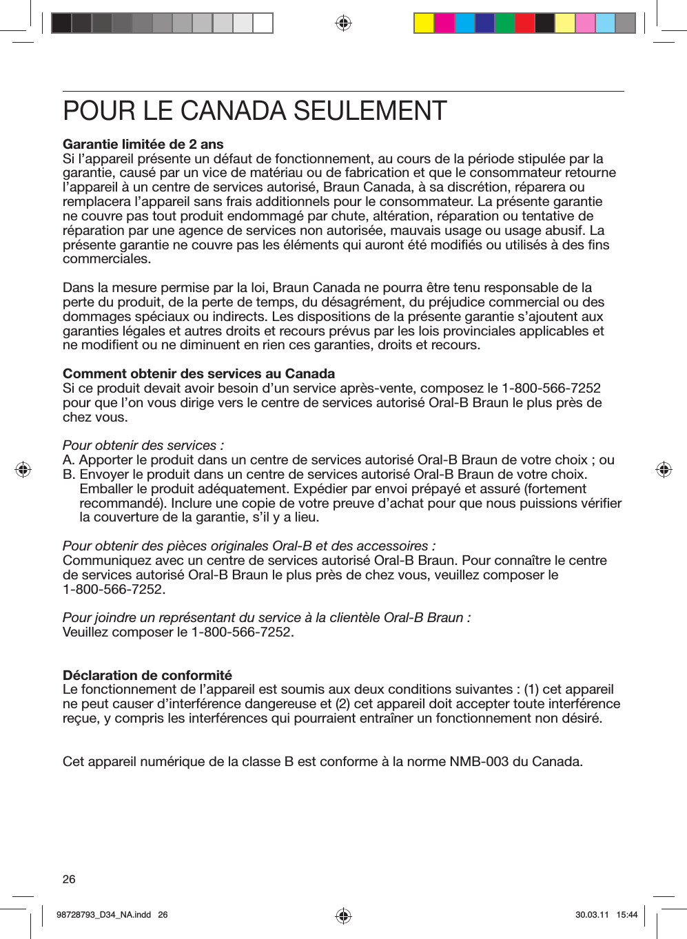 26POUR LE CANADA SEULEMENTGarantie limitée de 2 ansSi l’appareil présente un défaut de fonctionnement, au cours de la période stipulée par la garantie, causé par un vice de matériau ou de fabrication et que le consommateur retourne l’appareil à un centre de services autorisé, Braun Canada, à sa discrétion, réparera ou remplacera l’appareil sans frais additionnels pour le consommateur. La présente garantie ne couvre pas tout produit endommagé par chute, altération, réparation ou tentative de réparation par une agence de services non autorisée, mauvais usage ou usage abusif. La présente garantie ne couvre pas les éléments qui auront été modifiés ou utilisés à des fins commerciales.Dans la mesure permise par la loi, Braun Canada ne pourra être tenu responsable de la perte du produit, de la perte de temps, du désagrément, du préjudice commercial ou des dommages spéciaux ou indirects. Les dispositions de la présente garantie s’ajoutent aux garanties légales et autres droits et recours prévus par les lois provinciales applicables et ne modifient ou ne diminuent en rien ces garanties, droits et recours.Comment obtenir des services au CanadaSi ce produit devait avoir besoin d’un service après-vente, composez le 1-800-566-7252 pour que l’on vous dirige vers le centre de services autorisé Oral-B Braun le plus près de chez vous.Pour obtenir des services :A.  Apporter le produit dans un centre de services autorisé Oral-B Braun de votre choix ; ouB.  Envoyer le produit dans un centre de services autorisé Oral-B Braun de votre choix. Emballer le produit adéquatement. Expédier par envoi prépayé et assuré (fortement recommandé). Inclure une copie de votre preuve d’achat pour que nous puissions vérifier la couverture de la garantie, s’il y a lieu.Pour obtenir des pièces originales Oral-B et des accessoires :Communiquez avec un centre de services autorisé Oral-B Braun. Pour connaître le centre de services autorisé Oral-B Braun le plus près de chez vous, veuillez composer le 1-800-566-7252.Pour joindre un représentant du service à la clientèle Oral-B Braun :Veuillez composer le 1-800-566-7252.Déclaration de conformitéLe fonctionnement de l’appareil est soumis aux deux conditions suivantes : (1) cet appareil ne peut causer d’interférence dangereuse et (2) cet appareil doit accepter toute interférence reçue, y compris les interférences qui pourraient entraîner un fonctionnement non désiré.Cet appareil numérique de la classe B est conforme à la norme NMB-003 du Canada.98728793_D34_NA.indd   2698728793_D34_NA.indd   26 30.03.11   15:4430.03.11   15:44