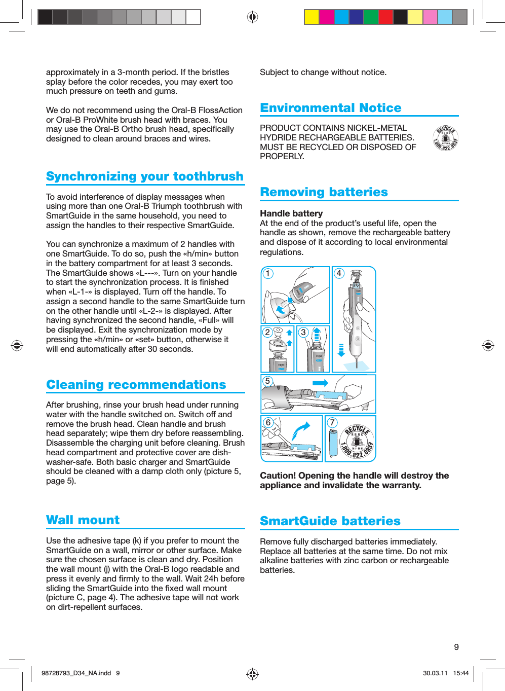 9approximately in a 3-month period. If the bristles splay before the color recedes, you may exert too much pressure on teeth and gums.We do not recommend using the Oral-B FlossAction or Oral-B ProWhite brush head with braces. You may use the Oral-B Ortho brush head, specifically designed to clean around braces and wires.Synchronizing your toothbrushTo avoid interference of display messages when using more than one Oral-B Triumph toothbrush with SmartGuide in the same household, you need to assign the handles to their respective SmartGuide.  You can synchronize a maximum of 2 handles with one SmartGuide. To do so, push the «h/min» button in the battery compartment for at least 3 seconds. The SmartGuide shows «L---». Turn on your handle to start the synchronization process. It is finished when «L-1-» is displayed. Turn off the handle. To assign a second handle to the same SmartGuide turn on the other handle until «L-2-» is displayed. After having synchronized the second handle, «Full» will be displayed. Exit the synchronization mode by pressing the «h/min» or «set» button, otherwise it will end automatically after 30 seconds.Cleaning recommendationsAfter brushing, rinse your brush head under running water with the handle switched on. Switch off and remove the brush head. Clean handle and brush head separately; wipe them dry before reassembling. Disassemble the charging unit before cleaning. Brush head compartment and protective cover are dish-washer-safe. Both basic charger and SmartGuide should be cleaned with a damp cloth only (picture 5, page 5).Wall mountUse the adhesive tape (k) if you prefer to mount the SmartGuide on a wall, mirror or other surface. Make sure the chosen surface is clean and dry. Position the wall mount (j) with the Oral-B logo readable and press it evenly and firmly to the wall. Wait 24h before sliding the SmartGuide into the fixed wall mount (picture C, page 4). The adhesive tape will not work on dirt-repellent surfaces.Subject to change without notice.  Environmental NoticePRODUCT CONTAINS NICKEL-METAL HYDRIDE RECHARGEABLE BATTERIES. MUST BE RECYCLED OR DISPOSED OF PROPERLY. Removing batteriesHandle batteryAt the end of the product’s useful life, open the handle as shown, remove the rechargeable battery and dispose of it according to local environmental regulations.Caution! Opening the handle will destroy the appliance and invalidate the warranty.SmartGuide batteriesRemove fully discharged batteries immediately. Replace all batteries at the same time. Do not mix alkaline batteries with zinc carbon or rechargeable batteries.5 modes51267 45 modes398728793_D34_NA.indd   998728793_D34_NA.indd   9 30.03.11   15:4430.03.11   15:44