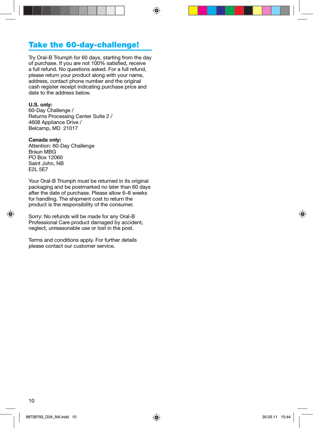 10Take the 60-day-challenge!Try Oral-B Triumph for 60 days, starting from the day of purchase. If you are not 100% satisfied, receive a full refund. No questions asked. For a full refund, please return your product along with your name, address, contact phone number and the original cash register receipt indicating purchase price and date to the address below. U.S. only:60-Day Challenge / Returns Processing Center Suite 2 / 4608 Appliance Drive / Belcamp, MD  21017Canada only:Attention: 60-Day ChallengeBraun MBGPO Box 12060Saint John, NBE2L 5E7Your Oral-B Triumph must be returned in its original packaging and be postmarked no later than 60 days after the date of purchase. Please allow 6–8 weeks for handling. The shipment cost to return the product is the responsibility of the consumer.Sorry: No refunds will be made for any Oral-B Professional Care product damaged by accident, neglect, unreasonable use or lost in the post. Terms and conditions apply. For further details please contact our customer service.98728793_D34_NA.indd   1098728793_D34_NA.indd   10 30.03.11   15:4430.03.11   15:44