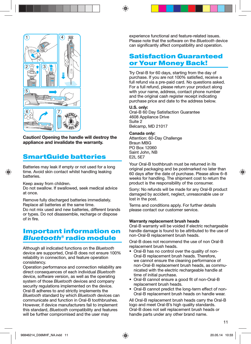11Caution! Opening the handle will destroy the appliance and invalidate the warranty.SmartGuide batteriesBatteries may leak if empty or not used for a long time. Avoid skin contact whilst handling leaking batteries.Keep away from children. Do not swallow. If swallowed, seek medical advice at once.Remove fully discharged batteries immediately. Replace all batteries at the same time. Do not mix used and new batteries, different brands or types. Do not disassemble, recharge or dispose of in fire.Important information on Bluetooth® radio moduleAlthough all indicated functions on the Bluetooth device are supported, Oral-B does not ensure 100% reliability in connection, and feature operation consistency.Operation performance and connection reliability are direct consequences of each individual Bluetooth device, software version, as well as the operating system of those Bluetooth devices and company security regulations implemented on the device.Oral-B adheres to and strictly implements the Bluetooth standard by which Bluetooth devices can communicate and function in Oral-B toothbrushes.However, if device manufacturers fail to implement this standard, Bluetooth compatibility and features will be further compromised and the user may experience functional and feature-related issues.  Please note that the software on the Bluetooth device can significantly affect compatibility and operation.Satisfaction Guaranteed or Your Money Back!Try Oral-B for 60 days, starting from the day of purchase. If you are not 100% satisfied, receive a full refund via a pre-paid card. No questions asked. For a full refund, please return your product along with your name, address, contact phone number and the original cash register receipt indicating purchase price and date to the address below.U.S. only:Oral-B 60 Day Satisfaction Guarantee 4608 Appliance DriveSuite 2 Belcamp, MD 21017Canada only:Attention: 60-Day ChallengeBraun MBGPO Box 12060Saint John, NBE2L 5E7Your Oral-B toothbrush must be returned in its original packaging and be postmarked no later than 60 days after the date of purchase. Please allow 6–8 weeks for handling. The shipment cost to return the product is the responsibility of the consumer.Sorry: No refunds will be made for any Oral-B product damaged by accident, neglect, unreasonable use or lost in the post.Terms and conditions apply. For further details please contact our customer service.Warranty replacement brush headsOral-B warranty will be voided if electric rechargeable handle damage is found to be attributed to the use of non-Oral-B replacement brush heads.Oral-B does not recommend the use of non Oral-B replacement brush heads.  •  Oral-B has no control over the quality of non-Oral-B replacement brush heads. Therefore, we cannot ensure the cleaning performance of non-Oral-B replacement brush heads, as commu-nicated with the electric rechargeable handle at time of initial purchase.•  Oral-B cannot ensure a good fit of non-Oral-B replacement brush heads.•  Oral-B cannot predict the long-term effect of non-Oral-B replacement brush heads on handle wear.All Oral-B replacement brush heads carry the Oral-B logo and meet Oral-B’s high quality standards. Oral-B does not sell replacement brush heads or handle parts under any other brand name.5 modes51267 45 modes396846214_D36MHF_NA.indd   1196846214_D36MHF_NA.indd   11 20.05.14   10:3320.05.14   10:33