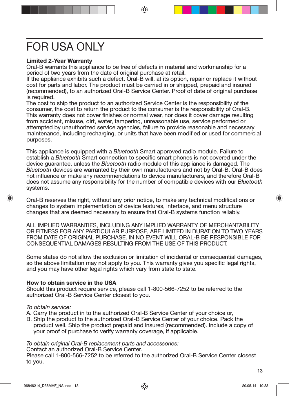 13FOR USA ONLYLimited 2-Year WarrantyOral-B warrants this appliance to be free of defects in material and workmanship for a period of two years from the date of original purchase at retail.If the appliance exhibits such a defect, Oral-B will, at its option, repair or replace it without cost for parts and labor. The product must be carried in or shipped, prepaid and insured (recommended), to an authorized Oral-B Service Center. Proof of date of original purchase is required.The cost to ship the product to an authorized Service Center is the responsibility of the consumer, the cost to return the product to the consumer is the responsibility of Oral-B.This warranty does not cover finishes or normal wear, nor does it cover damage resulting from accident, misuse, dirt, water, tampering, unreasonable use, service performed or attempted by unauthorized service agencies, failure to provide reasonable and necessary maintenance, including recharging, or units that have been modified or used for commercial purposes.This appliance is equipped with a Bluetooth Smart approved radio module. Failure to establish a Bluetooth Smart connection to specific smart phones is not covered under the device guarantee, unless the Bluetooth radio module of this appliance is damaged. The Bluetooth devices are warranted by their own manufacturers and not by Oral-B. Oral-B does not influence or make any recommendations to device manufacturers, and therefore Oral-B does not assume any responsibility for the number of compatible devices with our Bluetooth systems.Oral-B reserves the right, without any prior notice, to make any technical modifications or changes to system implementation of device features, interface, and menu structure changes that are deemed necessary to ensure that Oral-B systems function reliably.ALL IMPLIED WARRANTIES, INCLUDING ANY IMPLIED WARRANTY OF MERCHANTABILITYOR FITNESS FOR ANY PARTICULAR PURPOSE, ARE LIMITED IN DURATION TO TWO YEARSFROM DATE OF ORIGINAL PURCHASE. IN NO EVENT WILL ORAL-B BE RESPONSIBLE FORCONSEQUENTIAL DAMAGES RESULTING FROM THE USE OF THIS PRODUCT.Some states do not allow the exclusion or limitation of incidental or consequential damages, so the above limitation may not apply to you. This warranty gives you specific legal rights, and you may have other legal rights which vary from state to state.How to obtain service in the USAShould this product require service, please call 1-800-566-7252 to be referred to the authorized Oral-B Service Center closest to you.To obtain service:A.  Carry the product in to the authorized Oral-B Service Center of your choice or,B.  Ship the product to the authorized Oral-B Service Center of your choice. Pack the product well. Ship the product prepaid and insured (recommended). Include a copy of your proof of purchase to verify warranty coverage, if applicable.To obtain original Oral-B replacement parts and accessories:Contact an authorized Oral-B Service Center.Please call 1-800-566-7252 to be referred to the authorized Oral-B Service Center closest to you.96846214_D36MHF_NA.indd   1396846214_D36MHF_NA.indd   13 20.05.14   10:3320.05.14   10:33