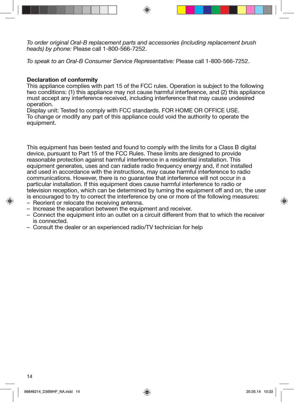 14To order original Oral-B replacement parts and accessories (including replacement brushheads) by phone: Please call 1-800-566-7252.To speak to an Oral-B Consumer Service Representative: Please call 1-800-566-7252.Declaration of conformityThis appliance complies with part 15 of the FCC rules. Operation is subject to the following two conditions: (1) this appliance may not cause harmful interference, and (2) this appliance must accept any interference received, including interference that may cause undesired operation.Display unit: Tested to comply with FCC standards. FOR HOME OR OFFICE USE.To change or modify any part of this appliance could void the authority to operate the equipment.This equipment has been tested and found to comply with the limits for a Class B digital device, pursuant to Part 15 of the FCC Rules. These limits are designed to provide reasonable protection against harmful interference in a residential installation. This equipment generates, uses and can radiate radio frequency energy and, if not installed and used in accordance with the instructions, may cause harmful interference to radio communications. However, there is no guarantee that interference will not occur in a particular installation. If this equipment does cause harmful interference to radio or television reception, which can be determined by turning the equipment off and on, the user is encouraged to try to correct the interference by one or more of the following measures:–  Reorient or relocate the receiving antenna.–  Increase the separation between the equipment and receiver.–   Connect the equipment into an outlet on a circuit different from that to which the receiver is connected.–  Consult the dealer or an experienced radio/TV technician for help96846214_D36MHF_NA.indd   1496846214_D36MHF_NA.indd   14 20.05.14   10:3320.05.14   10:33